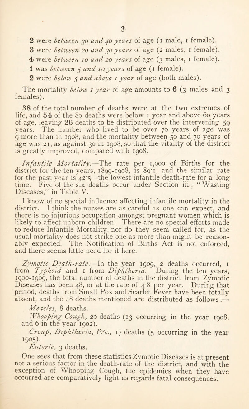 2 were between jo and 40 years of age (1 male, 1 female). 3 were between 20 and jo years of age (2 males, 1 female). 4 were between 10 and 20 years of age (3 males, 1 female). 1 was between 5 and 10years of age (1 female). 2 were below 5 and above 1 year of age (both males). The mortality below 1 year of age amounts to 6 (3 males and 3 females). 38 of the total number of deaths were at the two extremes of life, and 54 of the 80 deaths were below 1 year and above 60 years of age, leaving 26 deaths to be distributed over the intervening 59 years. The number who lived to be over 70 years of age was 9 more than in 1908, and the mortality between 50 and 70 years of age was 21, as against 30 in 1908, so that the vitality of the district is greatly improved, compared with 1908. Infantile Mortality.—The rate per 1,000 of Births for the district for the ten years, 1899-1908, is 89T, and the similar rate for the past year is 42*5—the lowest infantile death-rate for a long time. Five of the six deaths occur under Section iii., “ Wasting Diseases,” in Table V. I know of no special influence affecting infantile mortality in the district. I think the nurses are as careful as one can expect, and there is no injurious occupation amongst pregnant women which is likely to affect unborn children. There are no special efforts made to reduce Infantile Mortality, nor do they seem called for, as the usual mortality does not strike one as more than might be reason- ably expected. The Notification of Births Act is not enforced, and there seems little need for it here. Zymotic Death-rate.—In the year 1909, 2 deaths occurred, 1 from Typhoid and 1 from Diphtheria. During the ten years, 1900-1909, the total number of deaths in the district from Zymotic Diseases has been 48, or at the rate of 4*8 per year. During that period, deaths from Small Pox and Scarlet Fever have been totally absent, and the 48 deaths mentioned are distributed as follows:— Measles, 8 deaths. Whooping Cough, 20 deaths (13 occurring in the year 1908, and 6 in the year 1902). Croup, Diphtheria, &*c., 17 deaths (5 occurring in the year I9°5)- Enteric, 3 deaths. One sees that from these statistics Zymotic Diseases is at present not a serious factor in the death-rate of the district, and with the exception of Whooping Cough, the epidemics when they have occurred are comparatively light as regards fatal consequences.