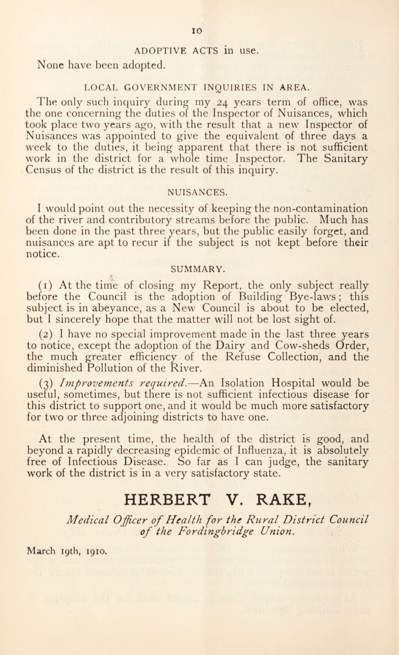 ADOPTIVE ACTS in use. None have been adopted. LOCAL GOVERNMENT INOUIRIES IN AREA. The only such inquiry during my 24 years term of office, was the one concerning the duties of the Inspector of Nuisances, which took place two years ago, with the result that a new Inspector of Nuisances was appointed to give the equivalent of three days a week to the duties, it being apparent that there is not sufficient work in the district for a whole time Inspector. The Sanitary Census of the district is the result of this inquiry. NUISANCES. I would point out the necessity of keeping the non-contamination of the river and contributory streams before the public. Much has been done in the past three years, but the public easily forget, and nuisances are apt to recur if the subject is not kept before their notice. SUMMARY. (1) At the time of closing my Report, the only subject really before the Council is the adoption of Building Bye-laws; this subject is in abeyance, as a New Council is about to be elected, but I sincerely hope that the matter will not be lost sight of. (2) I have no special improvement made in the last three years to notice, except the adoption of the Dairy and Cow-sheds Order, the much greater efficiency of the Refuse Collection, and the diminished Pollution of the River. (3) Improvements required — An Isolation Hospital would be useful, sometimes, but there is not sufficient infectious disease for this district to support one, and it would be much more satisfactory for two or three adjoining districts to have one. At the present time, the health of the district is good, and beyond a rapidly decreasing epidemic of Influenza, it is absolutely free of Infectious Disease. So far as I can judge, the sanitary work of the district is in a very satisfactory state. HERBERT V. RAKE, Medical Officer of Health for the Rural District Council of the Fordingbridge Union. March 19th, 1910.