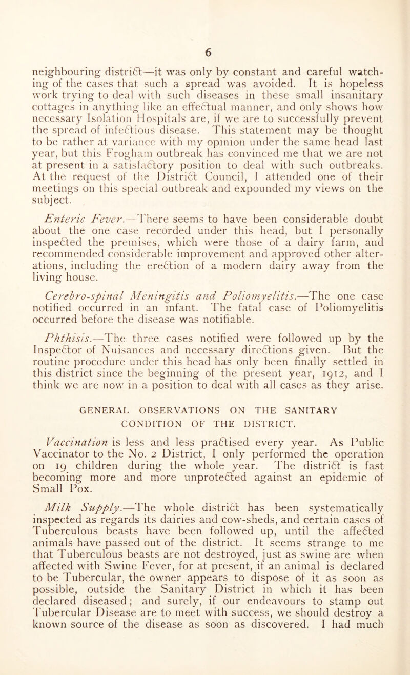 neighbouring distri6l—it was only by constant and careful watch- ing of the cases that such a spread was avoided. It is hopeless work trying to deal with such diseases in these small insanitary cottages in anything like an effedlual manner, and only shows how necessary Isolation Hospitals are, if we are to successfully prevent the spread of infetlious disease. This statement may be thought to be rather at variance with my opinion under the same head last year, but this Frogham outbreak has convinced me that we are not at present in a satisfa61:ory position to deal with such outbreaks. At the request of tlie Distridl Council, 1 attended one of their meetings on this special outbreak and expounded my views on the subject. Enteric Fever.—d'here seems to have been considerable doubt about the one case recorded under this head, but I personally inspedled the premises, which were those of a dairy farm, and recommended considerable improvement and approved other alter- ations, including the eredlion of a modern dairy away from the living house. Cerehro-spinal Meningitis and Poliomyelitis,—The one case notified occurred in an infant. The fatal case of Poliomyelitis occurred before the disease was notifiable. Phthisis.—The three cases notified were followed up by the Inspector of Nuisances and necessary directions given. But the routine procedure under this head has only been finally settled in this district since the beginning of the present year, 1912, and I think we are now in a position to deal with all cases as they arise. GENERAL OBSERVATIONS ON THE SANITARY CONDITION OF THE DISTRICT. Vaccination is less and less practised every year. As Public Vaccinator to the No. 2 District, I only performed the operation on 19 children during the whole year. The district is fast becoming more and more unprotected against an epidemic of Small Pox. Milk Supply.—The whole district has been systematically inspected as regards its dairies and cow-sheds, and certain cases of Tuberculous beasts have been followed up, until the affeCted animals have passed out of the district. It seems strange to me that Tuberculous beasts are not destroyed, just as swine are when affected with Swine Fever, for at present, if an animal is declared to be Tubercular, the owner appears to dispose of it as soon as possible, outside the Sanitary District in which it has been declared diseased; and surely, if our endeavours to stamp out I'ubercular Disease are to meet with success, we should destroy a known source of the disease as soon as discovered. I had much
