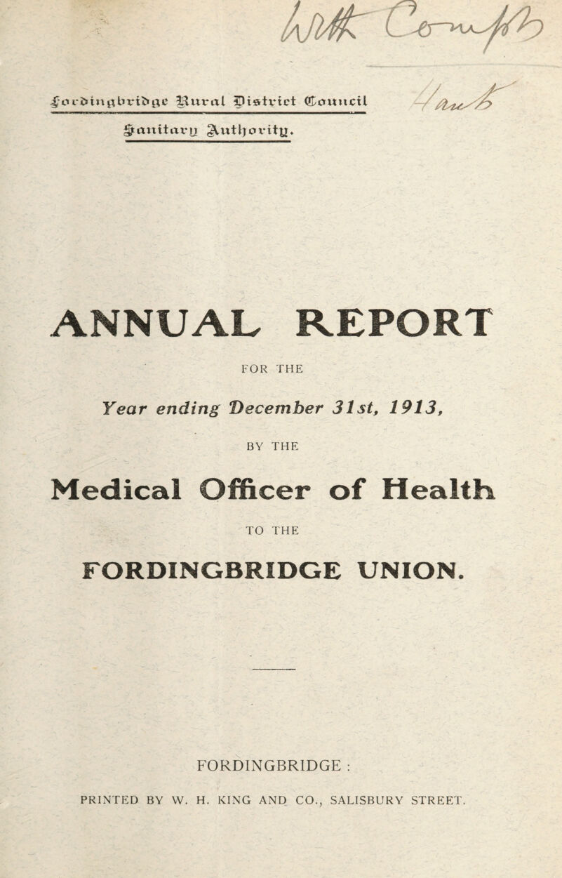 ^ar&iugbiufrge Mitral 5)iertx*ict (Council § an it ax* u ^Uitljox-ity. ANNUAL REPORT FOR THE Year ending December 31st, 1913, BY THE Medical Officer of Healths TO THE FORDINGBRIDGE UNION. F0RDINGBR1DGE : PRINTED BY W. H. KING AND CO., SALISBURY STREET.