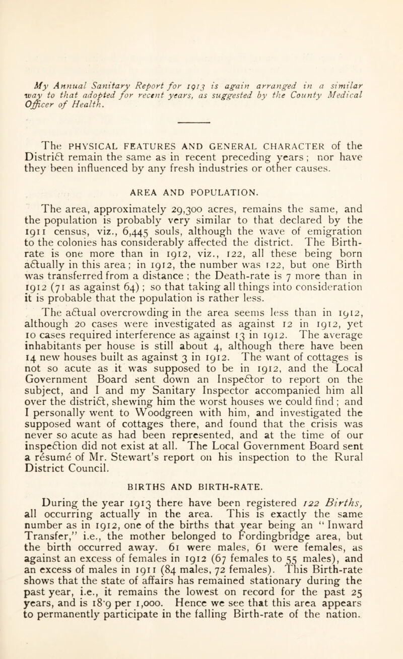 My Annual Sanitary Report for 1913 is again arranged in a similar way to that adopted for recent years, as suggested by the County Medical Officer of Health. The PHYSICAL FEATURES AND GENERAL CHARACTER of the District remain the same as in recent preceding years ; nor have they been influenced by any fresh industries or other causes. AREA AND POPULATION. The area, approximately 29,300 acres, remains the same, and the population is probably very similar to that declared by the 1911 census, viz., 6,445 souls, although the wave of emigration to the colonies has considerably affected the district. The Birth- rate is one more than in 1912, viz., 122, all these being born aCtually in this area; in 1912, the number was 122, but one Birth was transferred from a distance ; the Death-rate is 7 more than in 1912 (71 as against 64) ; so that taking all things into consideration it is probable that the population is rather less. The actual overcrowding in the area seems less than in 1912, although 20 cases were investigated as against 12 in 1912, yet 10 cases required interference as against 13 in 1912. The average inhabitants per house is still about 4, although there have been 14 new houses built as against 3 in 1912. The want of cottages is not so acute as it was supposed to be in 1912, and the Local Government Board sent down an Inspector to report on the subject, and I and my Sanitary Inspector accompanied him all over the district, shewing him the worst houses we could find ; and I personally went to Woodgreen with him, and investigated the supposed want of cottages there, and found that the crisis was never so acute as had been represented, and at the time of our inspection did not exist at all. The Local Government Board sent a resume of Mr. Stewart's report on his inspection to the Rural District Council. BIRTHS AND BIRTH-RATE. D uring the year 1913 there have been registered 122 Births, all occurring actually in the area. This is exactly the same number as in 1912, one of the births that year being an “ Inward Transfer, i.e., the mother belonged to Fordingbridge area, but the birth occurred away. 61 were males, 61 were females, as against an excess of females in 1912 (67 females to 55 males), and an excess of males in 1911 (84 males, 72 females). This Birth-rate shows that the state of affairs has remained stationary during the past year, i.e., it remains the lowest on record for the past 25 years, and is 18*9 per 1,000. Hence we see that this area appears to permanently participate in the falling Birth-rate of the nation.