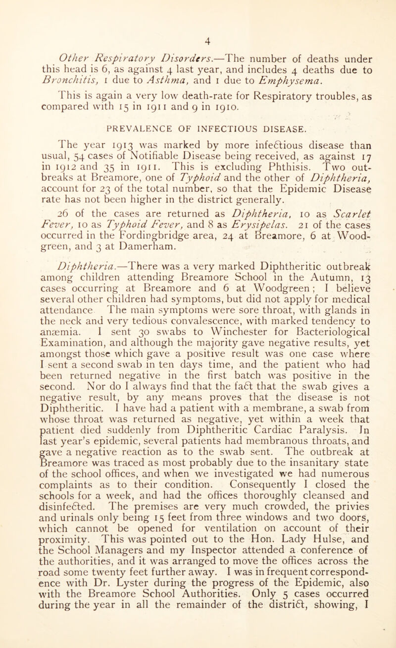 Other Respiratory Disorders.—The number of deaths under this head is 6, as against 4 last year, and includes 4 deaths due to Bronchitis, 1 due to Asthma, and 1 due to Emphysema. This is again a very low death-rate for Respiratory troubles, as compared with 15 in 1911 and 9 in 1910. PREVALENCE OF INFECTIOUS DISEASE. The year 1913 was marked by more infectious disease than usual, 54 cases of Notifiable Disease being received, as against 17 in 1912 and 35 in 1911. This is excluding Phthisis. Two out- breaks at Breamore, one of Typhoid and the other of Diphtheria, account for 23 of the total number, so that the Epidemic Disease rate has not been higher in the district generally. 26 of the cases are returned as Diphtheria, 10 as Scarlet Fever, 10 as Typhoid Fever, and 8 as Erysipelas. 21 of the cases occurred in the Fordingbridge area, 24 at Breamore, 6 at Wood- green, and 3 at Damerham. Diphtheria.—There was a very marked Diphtheritic outbreak among children attending Breamore School in the Autumn, 13 cases occurring at Breamore and 6 at Woodgreen; I believe several other children had symptoms, but did not apply for medical attendance The main symptoms were sore throat, with glands in the neck and very tedious convalescence, with marked tendency to anasmia. 1 sent 30 swabs to Winchester for Bacteriological Examination, and although the majority gave negative results, yet amongst those which gave a positive result was one case where I sent a second swab in ten days time, and the patient who had been returned negative in the first batch was positive in the second. Nor do I always find that the faCt that the swab gives a negative result, by any means proves that the disease is not Diphtheritic. I have had a patient with a membrane, a swab from whose throat was returned as negative, yet within a week that patient died suddenly from Diphtheritic Cardiac Paralysis. Jn last year’s epidemic, several patients had membranous throats, and gave a negative reaction as to the swab sent. The outbreak at Breamore was traced as most probably due to the insanitary state of the school offices, and when we investigated we had numerous complaints as to their condition. Consequently I closed the schools for a week, and had the offices thoroughly cleansed and disinfected. The premises are very much crowded, the privies and urinals only being 15 feet from three windows and two doors, which cannot be opened for ventilation on account of their proximity. This was pointed out to the Hon. Lady Hulse, and the School Managers and my Inspector attended a conference of the authorities, and it was arranged to move the offices across the road some twenty feet further away. I was in frequent correspond- ence with Dr. Lyster during the progress of the Epidemic, also with the Breamore School Authorities. Only 5 cases occurred during the year in all the remainder of the district, showing, I