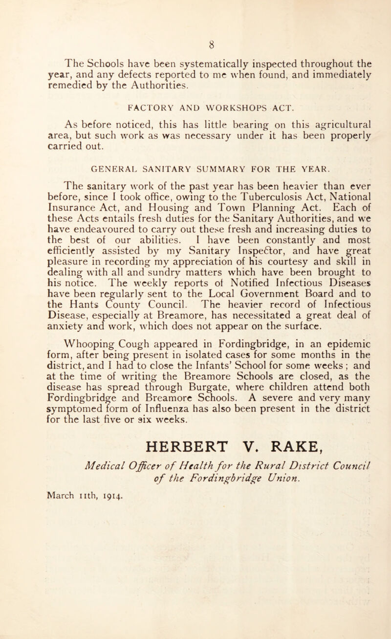 The Schools have been systematically inspected throughout the year, and any defects reported to me when found, and immediately remedied by the Authorities. FACTORY AND WORKSHOPS ACT. As before noticed, this has little bearing on this agricultural area, but such work as was necessary under it has been properly carried out. GENERAL SANITARY SUMMARY FOR THE YEAR. The sanitary work of the past year has been heavier than ever before, since I took office, owing to the Tuberculosis Act, National Insurance Act, and Housing and Town Planning Act. Each of these Acts entails fresh duties for the Sanitary Authorities, and we have endeavoured to carry out these fresh and increasing duties to the best of our abilities. I have been constantly and most efficiently assisted by my Sanitary Inspector, and have great pleasure in recording my appreciation of his courtesy and skill in dealing with all and sundry matters which have been brought to his notice. The weekly reports ot Notified Infectious Diseases have been regularly sent to the Local Government Board and to the Hants County Council. The heavier record of Infectious Disease, especially at Breamore, has necessitated a great deal of anxiety and work, which does not appear on the surface. Whooping Cough appeared in Fordingbridge, in an epidemic form, after being present in isolated cases for some months in the district, and I had to close the Infants’ School for some weeks ; and at the time of writing the Breamore Schools are closed, as the disease has spread through Burgate, where children attend both Fordingbridge and Breamore Schools. A severe and very many symptomed form of Influenza has also been present in the district for the last five or six weeks. HERBERT V. RAKE, Medical Officer of Health for the Rural District Council of the Fordingbridge Union. March nth, 1914.