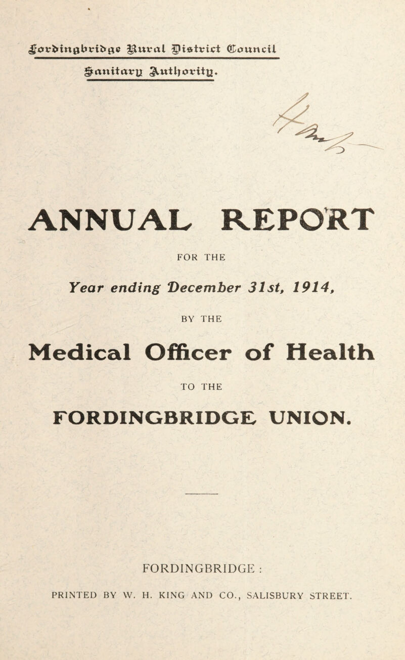 ^otrbtnabtribge J^mral gliftttrict Council ^auitatre ^utljotriig. ANNUAL REPORT FOR THE Year ending December 31st, 1914, BY THE Medical Officer of Health TO THE FORDINGBRIDGE, UNION. FORDINGBRIDGE : PRINTED BY W. H. KING AND CO., SALISBURY STREET.