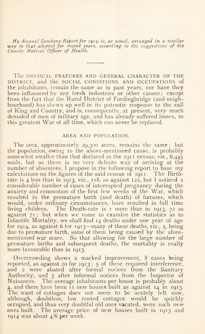 My Annual Sanitary Report for 1914, is, as usual, arranged in a similar way to that adopted for recent years, according to the suggestions of the County Medical Officer of Health. The PHYSICAL FEATURES AND GENERAL CHARACTER OF THE DISTRICT, and the SOCIAL CONDITIONS AND OCCUPATIONS of the inhabitants, remain the same as in past years, nor have they been influenced by any fresh industries or other causes ; except from the fact that the Rural District of Fordingbridge (and neigh- bourhood) has shewn up well in its patriotic response to the call of King and Country, and is, consequently, at present, very much denuded of men of military age, and has already suffered losses, in this greatest War of all time, which can never be replaced. AREA AND POPULATION. The area, approximately 29,300 acres, remains the same ; but the population, owing to the above-mentioned cause, is probably somewhot smaller than that declared in the 1911 census, viz., 6,445 souls, but as there is no very definite way of arriving at the number of absentees, I propose in the following report to base my calculations on the figures of the said census of 1911. The Birth- rate is 4 less than in 1913, viz., 118, as against 122, but I noticed a considerable number of cases of interrupted pregnancy during the anxiety and commotion of the first few weeks of the War, which resulted in the premature birth (and death) of foetuses, which would, under ordinary circumstances, have resulted in full time living children. The Death-rate is 1 more than in 1913, 72 as against 71 ; but when we come to examine the statistics as to Infantile Mortality, we shall find 14 deaths under one year of age for 1914, as against 6 for 1913—many of these deaths, viz., 5, being due to premature birth, some of them being caused by the afore- mentioned war scare. So that allowing for the large number of premature births and subsequent deaths, the mortality is really more favourable than in 1913. Overcrowding shows a marked improvement, 8 cases being reported, as against 20 for 1913; 5 of these required interference, and 2 were abated after formal notices from the Sanitary Authority, and 3 after informal notices from the Inspector of Nuisances. The average inhabitants per house is probably about 4, and there have been 11 new houses built as against 14 in 1913. The want of cottages does not seem to be acutely felt now, although, doubtless, low rented cottages would be quickly occupied, and thus very doubtful old ones vacated, were such new ones built. The average price of new houses built in 1913 and 1914 was about 4/6 per week.