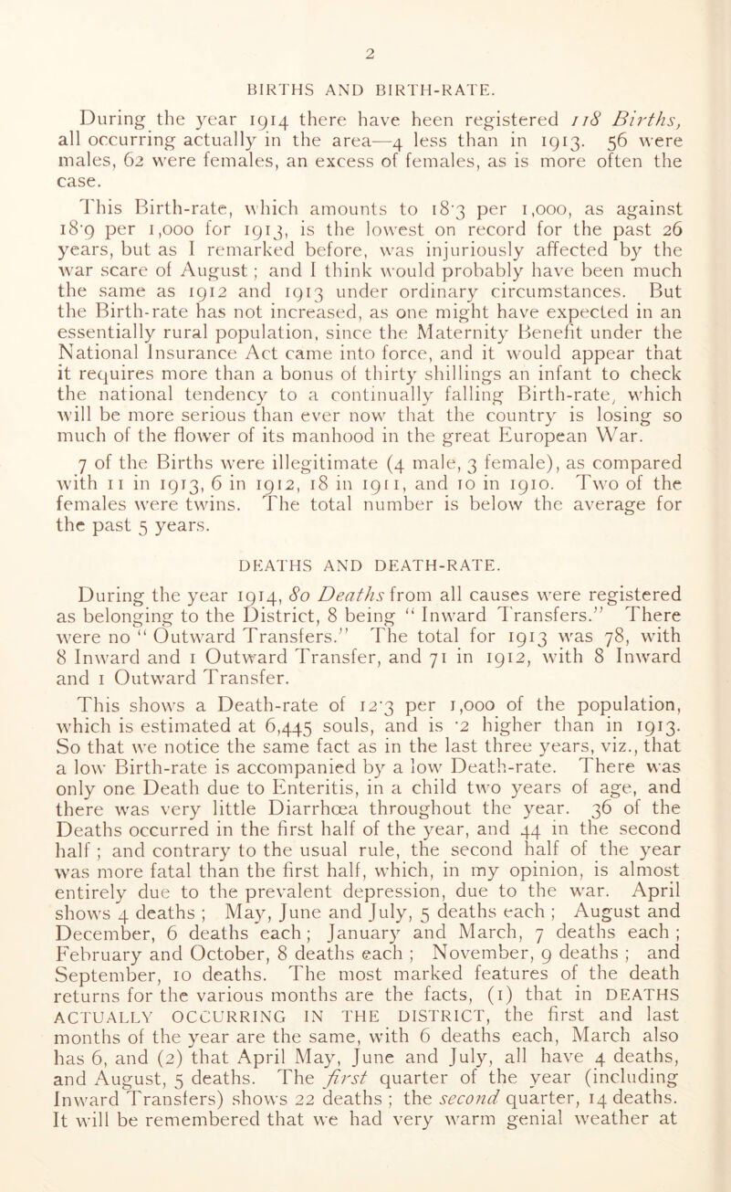 BIRTHS AND BIRTH-RATE. During the year 1914 there have heen registered 118 Births, all occurring actually in the area—4 less than in 1913. 56 were males, 62 were females, an excess of females, as is more often the case. This Birth-rate, which amounts to 18*3 per 1,000, as against i8'9 per 1,000 for 1913, is the lowest on record for the past 26 years, but as I remarked before, was injuriously affected by the war scare of August; and I think would probably have been much the same as 1912 and 1913 under ordinary circumstances. But the Birth-rate has not increased, as one might have expected in an essentially rural population, since the Maternity Benefit under the National Insurance Act came into force, and it would appear that it requires more than a bonus of thirty shillings an infant to check the national tendency to a continually falling Birth-rate, which will be more serious than ever now that the country is losing so much of the flower of its manhood in the great European War. 7 of the Births were illegitimate (4 male, 3 female), as compared with 11 in 1913, 6 in 1912, 18 in 1911, and 10 in 1910. Two of the females were twins. The total number is below the average for the past 5 years. DEATHS AND DEATH-RATE. During the year 1914, So Deaths from all causes were registered as belonging to the District, 8 being “ Inward Transfers.” There were no “ Outward Transfers.” The total for 1913 was 78, with 8 Inward and 1 Outward Transfer, and 71 in 1912, with 8 Inward and 1 Outward Transfer. This shows a Death-rate of 12^3 per 1,000 of the population, which is estimated at 6,445 souls, and is ‘2 higher than in 1913. So that we notice the same fact as in the last three years, viz., that a low Birth-rate is accompanied by a low Death-rate. There was only one Death due to Enteritis, in a child two years of age, and there was very little Diarrhoea throughout the year. 36 of the Deaths occurred in the first half of the year, and 44 in the second half ; and contrary to the usual rule, the second half of the year was more fatal than the first half, which, in my opinion, is almost entirely due to the prevalent depression, due to the war. April shows 4 deaths ; May, June and July, 5 deaths each ; August and December, 6 deaths each; January and March, 7 deaths each; February and October, 8 deaths each ; November, 9 deaths ; and September, 10 deaths. The most marked features of the death returns for the various months are the facts, (1) that in DEATHS ACTUALLY OCCURRING IN THE DISTRICT, the first and last months of the year are the same, with 6 deaths each, March also has 6, and (2) that April May, June and July, all have 4 deaths, and August, 5 deaths. The first quarter of the year (including Inward Transfers) shows 22 deaths ; the second quarter, 14 deaths. It will be remembered that we had very warm genial weather at