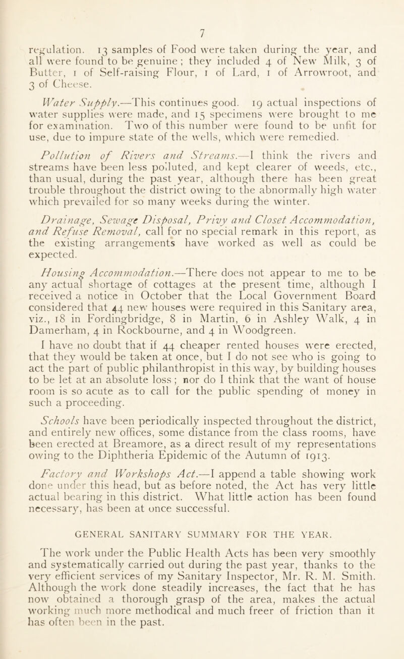 regulation. 13 samples of Food were taken during- the year, and all were found to be genuine ; they included 4 of New Milk, 3 of Butter, 1 of Self-raising Flour, 1 of Lard, 1 of Arrowroot, and 3 of Cheese. Water Supply.—This continues good. 19 actual inspections of water supplies were made, and 15 specimens were brought to me for examination. Two of this number were found to be unfit for use, due to impure state of the wells, which were remedied. Pollution of Rivers and Streams.—I think the rivers and streams have been less polluted, and kept clearer of weeds, etc., than usual, during the past year, although there has been great trouble throughout the district owing to the abnormally high water which prevailed for so many weeks during the winter. Drainage, Sewage Disposal, Privy and Closet Accommodation, and Refuse Removal, call for no special remark in this report, as the existing arrangements have worked as well as could be expected. Housing Accommodation.—There does not appear to me to be any actual shortage of cottages at the present time, although I received a notice in October that the Local Government Board considered that 44 new houses were required in this Sanitary area, viz., 18 in Fordingbridge, 8 in Martin, 6 in Ashley Walk, 4 in Damerham, 4 in Rockbourne, and 4 in Woodgreen. 1 have no doubt that if 44 cheaper rented houses were erected, that they would be taken at once, but I do not see who is going to act the part of public philanthropist in this way, by building houses to be let at an absolute loss ; nor do I think that the want of house room is so acute as to call for the public spending of money in such a proceeding. Schools have been periodically inspected throughout the district, and entirely new offices, some distance from the class rooms, have been erected at Breamore, as a direct result of my representations owing to the Diphtheria Epidemic of the Autumn of [913. Factory and Workshops Act.—I append a table showing work done under this head, but as before noted, the Act has very little actual bearing in this district. What little action has been found necessary, has been at once successful. GENERAL SANITARY SUMMARY FOR THE YEAR. The work under the Public Health Acts has been very smoothly and systematically carried out during the past year, thanks to the very efficient services of my Sanitary Inspector, Mr. R. M. Smith. Although the work done steadily increases, the fact that he has now obtained a thorough grasp of the area, makes the actual working much more methodical and much freer of friction than it has often been in the past.