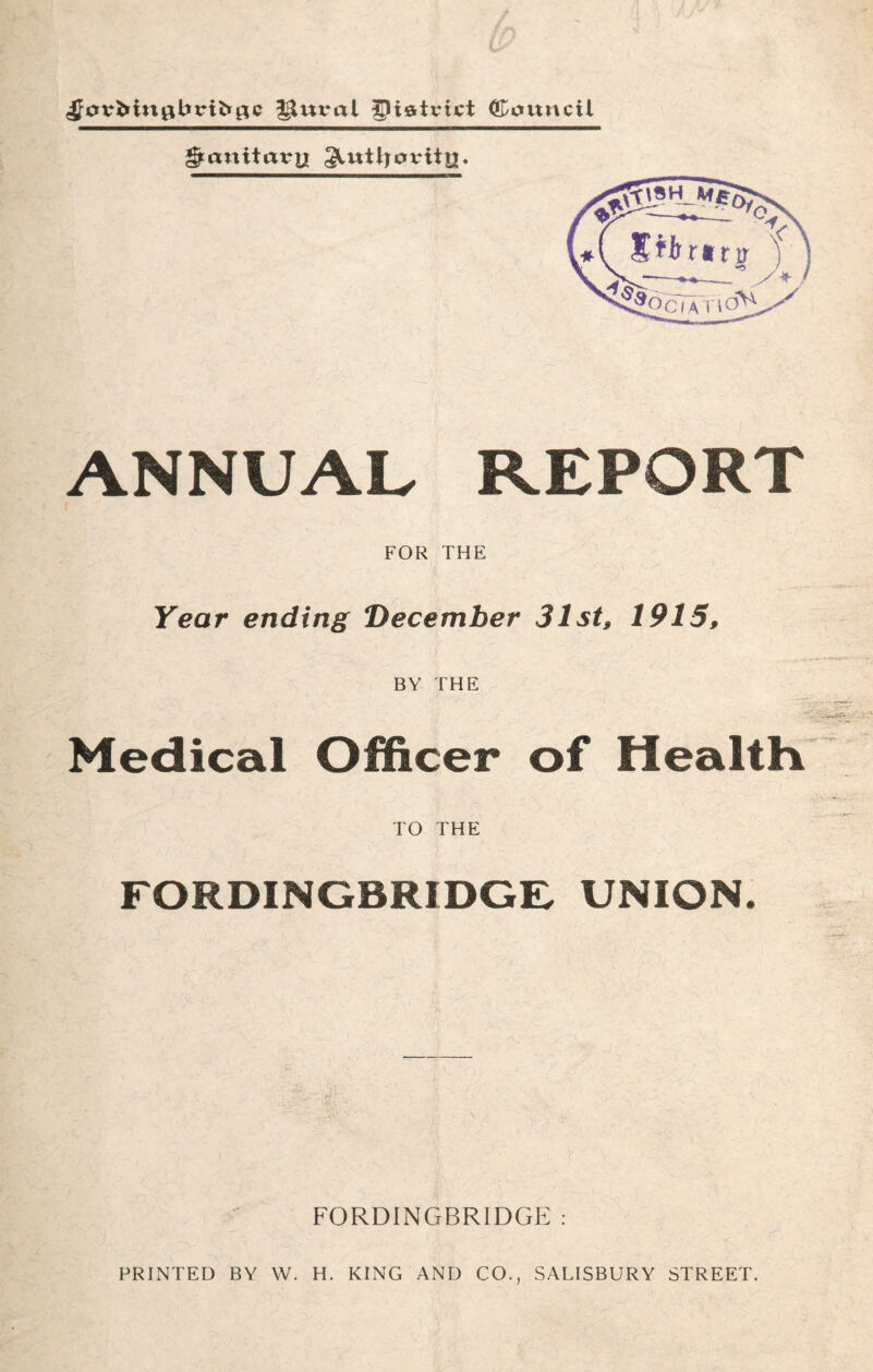 ^0vMnflbrii*0C ^ural glistvtct ©ovtncil Sanitary ^utljoviiy. ANNUAL REPORT FOR THE Year ending December 31st, 1915, BY THE Medical Officer of Health TO THE FORDINGBRIDGE, UNION. FORDINGBRIDGE : PRINTED BY W. H. KING AND CO., SALISBURY STREET.
