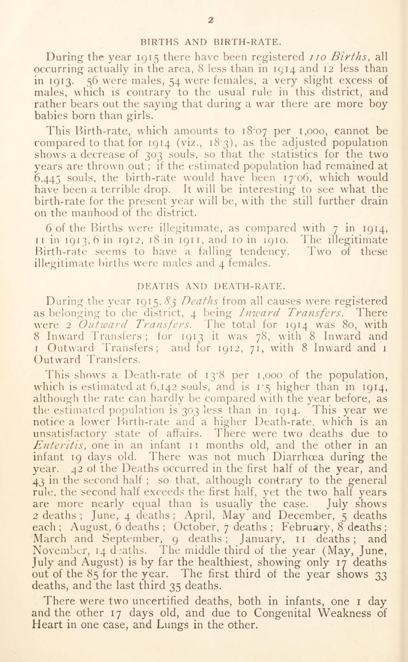 BIRTHS AND BIRTH-RATE. During the year 1915 there have been registered no Births, all occurring actually in the area, 8 less than in 1914 and 12 less than in 1913. 56 were males, 54 were females, a very slight excess of males, which is contrary to the usual rule in this district, and rather bears out the saying that during a war there are more boy babies born than girls. This Birth-rate, which amounts to i8'07 per 1,000, cannot be compared to that for 1914 (viz., 18'3), as the adjusted population shows a decrease of 303 souls, so that the statistics for the two years are thrown out; if the estimated population had remained at 6445 souls, the birth-rate would have been i7’o6, which would have been a terrible drop. It will be interesting to see what the birth-rate for the present year will be, with the still further drain on the manhood of the district. 6 of the Births were illegitimate, as compared with 7 in 1914, ii in 1913,6111 1912, 18111 1911, and 10 in 1910. The illegitimate Birth-rate seems to have a falling tendency. Two of these illegitimate births were males and 4 females. DEATHS AND DEATH-RATE. During the year 1915. 85 Deaths from all causes were registered as belonging to che district, 4 being Inward Transfers. There were 2 Outward Transfers. The total for 1914 was 80, with 8 Inward Transfers ; lor 1913 it was 78, with 8 Inward and 1 Outward Transfers; and for 1912, 71, with 8 Inward and 1 Outward Transfers. This shows a Death-rate of 13*8 per 1,000 of the population, which is estimated at 6,142 souls, and is 1*5 higher than 111 1914, although the rate can hardly be compared with the year before, as the estimated population is 303 less than in 1914. This year we notice a lower Birth-rate and a higher Death-rate, which is an unsatisfactory state of affairs. There were two deaths due to Enteritis, one in an infant 11 months old, and the other in an infant 19 days old. There was not much Diarrhoea during the year. 42 ol the Deaths occurred in the first half of the year, and 43 in the second half ; so that, although contrary to the general rule, the second half exceeds the first half, yet the two half years are more nearly equal than is usuall}^ the case. July shows 2 deaths ; June, 4 deaths; April, May and December, 5 deaths each ; August, 6 deaths ; October, 7 deaths ; February, 8 deaths ; March and September, 9 deaths; January, 11 deaths; and November, 14 deaths. The middle third of the year (May, June, July and August) is by far the healthiest, showing only 17 deaths out of the 85 for the year. The first third of the year shows 33 deaths, and the last third 35 deaths. There were two uncertified deaths, both in infants, one 1 day and the other 17 days old, and due to Congenital Weakness of Heart in one case, and Lungs in the other.