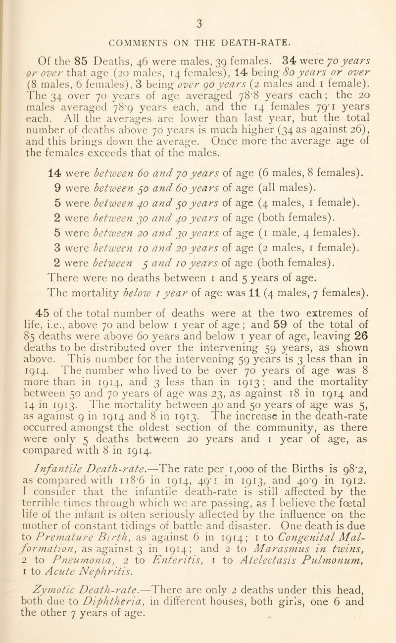 COMMENTS ON THE DEATH-RATE. Of the 85 Deaths, 46 were males, 39 females. 34? were Jo years or over that age (20 males, 14 females), 14 being 80 years or over (8 males, 6 females), 3 being over go years (2 males and 1 female). The 34 over 70 years of age averaged 78*8 years each; the 20 males averaged 78*9 years each, and the 14 females 79'1 years each. All the averages are lower than last year, but the total number of deaths above 70 years is much higher (34 as against 26), and this brings down the average. Once more the average age of the females exceeds that of the males. 14 were between 60 and 70 years of age (6 males, 8 females). 9 were between 50 and 60years of age (all males). 5 were between 40 and $0years of age (4 males, 1 female). 2 were between 30 and 40 years of age (both females). 5 were between 20 and 30 years of age (1 male, 4 females). 3 were between 10 and 20years of age (2 males, 1 female). 2 were between 5 avid 10 years of age (both females). There were no deaths between 1 and 5 years of age. The mortality below 1 year of age was 11 (4 males, 7 females). 45 of the total number of deaths were at the two extremes of life, i.e., above 70 and below 1 year of age; and 59 of the total of 85 deaths were above 60 years and below 1 year of age, leaving 26 deaths to be distributed over the intervening 59 years, as shown above. This number for the intervening 59 years is 3 less than in 1914. The number who lived to be over 70 years of age was 8 more than in 1914, and 3 less than in 1913; and the mortality between 50 and 70 years of age was 23, as against 18 in 1914 and 14 in 1913. The mortality between 40 and 50 years of age was 5, as against 9 in 1914 and 8 in 1913. The increase in the death-rate occurred amongst the oldest section of the community, as there were only 5 deaths between 20 years and 1 year of age, as compared with 8 in 1914. Infantile Death-rate.—The rate per 1,000 of the Births is 98'2, as compared with u8’6 in 1914, 49'! in 1913, and 40^9 in 1912. 1 consider that the infantile death-rate is still affected by the terrible times through which we are passing, as I believe the foetal liie of the infant is often seriously affected by the influence on the mother of constant tidings of battle and disaster. One death is due to Premature Birth, as against 6 in 1914; 1 to Congenital Mal- formation, as against 3 in 1914; and 2 to Marasmus in twins, 2 to P neumonia, 2 to Enteritis, 1 to Atelectasis Pulmonum, 1 to Acute Nephritis. Zymotic Death-rate.—There are only 2 deaths under this head, both due to Diphtheria, in different houses, both girls, one 6 and the other 7 years of age.