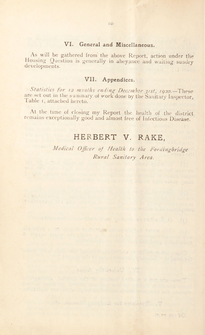 lO VL General and Miscellaneous* As \vill be <^athered from the above Report, action under the Housini^ Question is generally in abeyance and waiting sundry developments. VII. Appendices. Sfdfistics foK 12 tnodtJis IdBccuihsK ig20.—These are set out in the summary of work done by the Sanitary Inspector, d able I, attached hereto. At the time of closing my Report the health of the district remains exceptionally good and almost free of Infectious Disease. HERBERT V. RAKE, Medical Officer of fdealth to the Foedingbridge d^ural Sanitary Area.