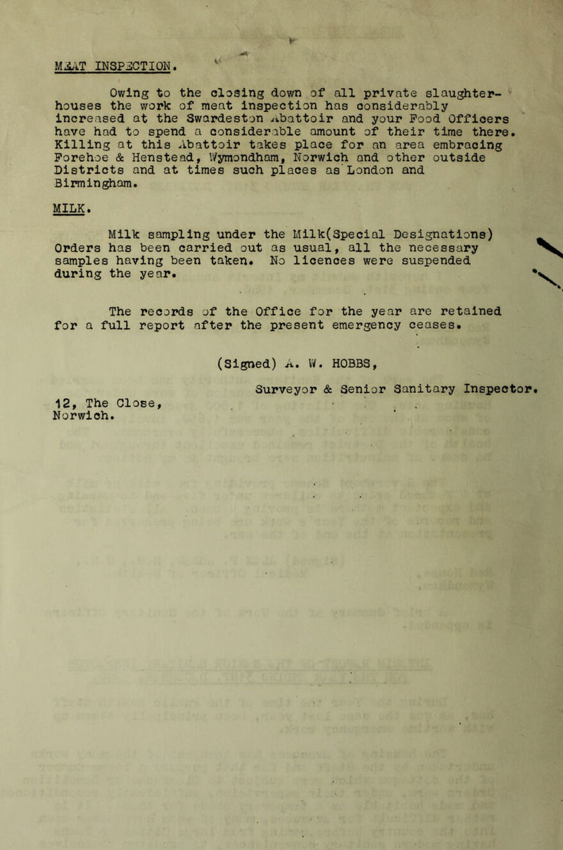 V INSPilCTION. Owing to the closing down of all private slaughter- houses the work of meat inspection has considerably increased at the Swardeston iibattoir and your Food Officers have had to spend a considerable amount of their time there. Killing at this Abattoir takes place for an area embracing Porehoe & Henstead, Wymondham, Norwich and other outside Districts and at times such places as'London and Birmingham. ^ MILK. Milk sampling under the Milk(Special Designations) Orders has been carried out as usual, all the necessary samples having been taken. No licences were suspended during the year. The records of the Office for the year are retained for a full report after the present emergency ceases. (Signed) A. W. HOBBS, Surveyor & Senior Sanitary Inspector. 12, The Close, Norwich.