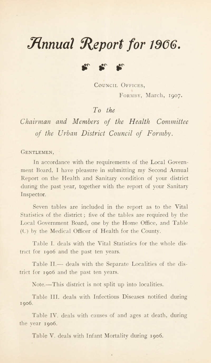 J^nnual Uieport for 1966, ^ ^ ^ Council Offices, Form BY, March, 1907. To the Chairman and Members of the Health Committee of the Urban District Council of Fonnby. Gentlemen, In accordance with the requirements of the Local Govern- ment Board, I have pleasure in submitting my Second Annual Report on the Health and Sanitary condition of your district during the past year, together with the report of your Sanitary Inspector. Seven tables are included in the report as to the Vital Statistics of the district; five of the tables are required by the Local Government Board, one by the Home Office, and Table (G) by the Medical Officer of Health for the County. Table 1. deals with the Vital Statistics for the whole dis- trict for 1906 and the past ten years. Table H.—■ deals with the Separate Localities of the dis- trict for 1906 and the past ten years. Note.—This district is not split up into localities. Table HI. deals with Infectious Diseases notified during 1906. Table IV. deals with causes of and ages at death, during the year 1906. Table V. deals with Infant Mortality during 1906.