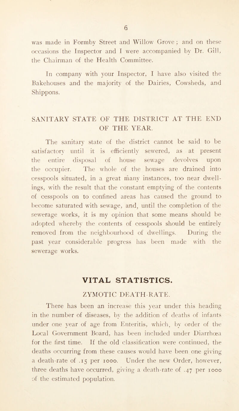 was made in Formby Street and Willow Grove; and on these occasions the Inspector and I were accompanied by Dr. Gill, the Chairman of the Health Committee. In company with your Inspector, I have also visited the Bakehouses and the majority of the Dairies, Cowsheds, and Shippons. SANITARY STATE OF THE DISTRICT AT THE END OF THE YEAR. The sanitary state of the district cannot be said to be satisfactorv until it is efficiently sewered, as at present the entire disposal of house sewage devolves upon the occupier. The whole of the houses are drained into cesspools situated, in a great many instances, too near dwell- ings, with the result that the constant emptying of the contents of cesspools on to confined areas has caused the ground to become saturated with sewage, and, until the completion of the sewerage works, it is my opinion that some means should be adopted whereby the contents of cesspools should be entirely removed from the neighbourhood of dwellings. During the past year considerable progress has been made with the sewerage works. VITAL STATISTICS. ZYMOTIC DEATH-RATE. There has been an increase this year under this heading in the number of diseases, by the addition of deaths of infants under one year of age from Enteritis, whic'h, l)y order of the Local Government Board, has been included under Diarrhoea for the first time. If the old classification were continued, the deaths occurring from these causes would have been one giving a death-rate of .15 per 1000. Under the new Order, however, three deaths have occurred, gi^’ing a death-rate of .47 per 1000 of the estimated population.