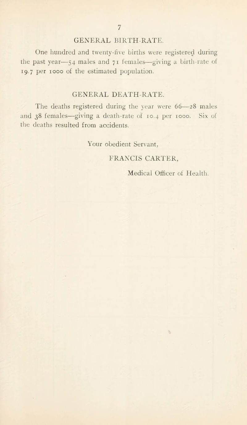 GExNERAL BIRTH-RATE. One hundred and twenty-li\ e births were registered during the past year—54 males and 71 females—giving a birth-rate of 19.7 per 1000 of the estimated population. GENERAL DEATH-RATE. The deaths registered during the year were 66—28 males and 38 females—giving a death-rate of 10.4 per 1000. Six of the deaths resulted from accidents. Your obedient Servant, FRANCIS CARTER, Medical Officer of Health.