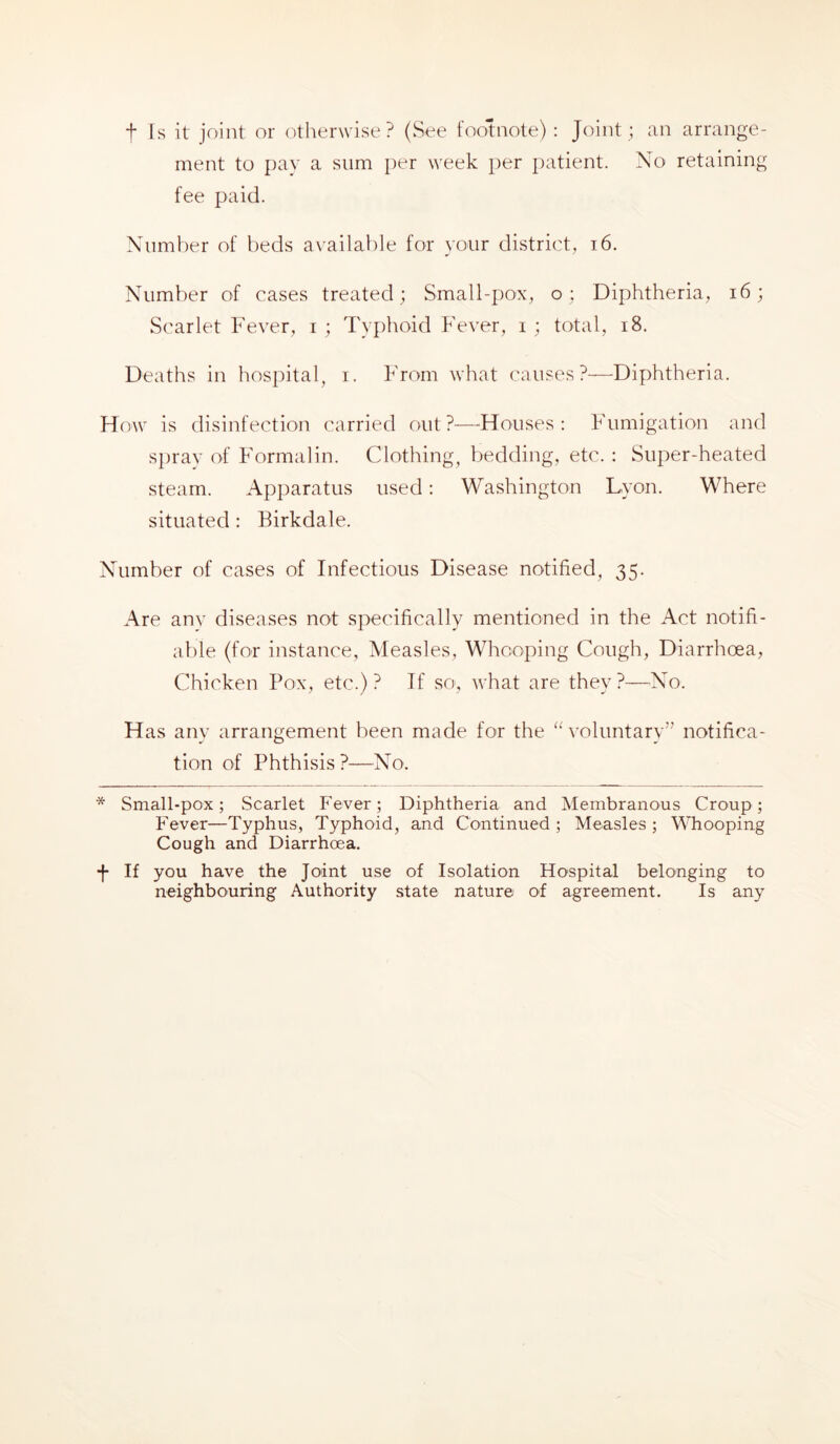 t Is it joint or otherwise? (See footnote) : Joint ; an arrange- ment to pay a sum per week per patient. No retaining fee paid. Number of beds available for your district, i6. Number of cases treated; Small-pox, o; Diphtheria, i6; Scarlet Fever, i ; Typhoid Fever, i ; total, i8. Deaths in hospital, i. From what causes?—Diphtheria. How is disinfection carried out?—^Houses ; Fumigation and sprav of Formalin. Clothing, bedding, etc. : Super-heated steam. Apparatus used: Washington Lyon. Where situated : Birkdale. Number of cases of Infectious Disease notified, 35. Are any diseases not specifically mentioned in the Act notifi- able (for instance. Measles, Whooping Cough, Diarrhoea, Chicken Pox, etc.)? If so, what are they?—^No. Has any arrangement been made for the “voluntary” notifica- tion of Phthisis ?—No. * Small-pox; Scarlet Fever; Diphtheria and Membranous Croup; Fever—Typhus, Typhoid, and Continued; Measles; Whooping Cough and Diarrhoea. •f* If you have the Joint use of Isolation Hospital belonging to neighbouring Authority state nature of agreement. Is any