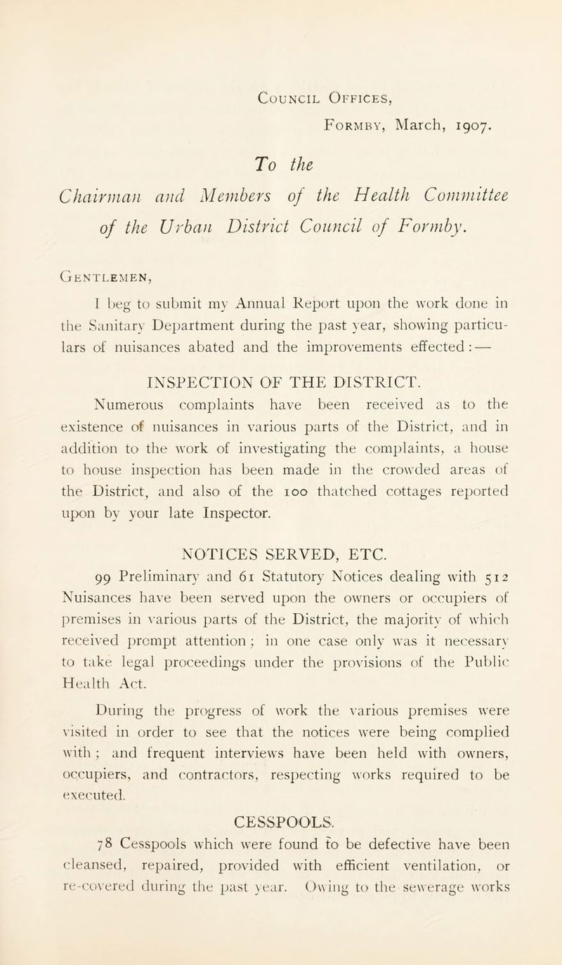 Council Offices, Formby, March, 1907. To the Chairman and Members of the Health Committee of the Urban District Council of Formby. Gentlemen, 1 beg to submit my Annual Report upon the work done in the Sanitary Department during the past year, showing particu- lars of nuisances abated and the improvements effected : — INSPECTION OF THE DISTRICT. Numerous complaints have been received as to the existence of nuisances in various parts of the District, and in addition to the work of investigating the complaints, a house to house inspection has been made in the crowded areas of the District, and also' of the 100 thatched cottages reported upon by your late Inspector. NOTICES SERVED, ETC. 99 Preliminary and 61 Statutory Notices dealing wdth 512 Nuisances have been served upon the owners or occupiers of premises in various parts of the District, the majority of w’hich received jircmpt attention ; in one case only was it necessary to take legal proceedings under the provisions of the Public Health Act. During the progress of w^ork the various premises were visited in order to see that the notices were being complied with; and frequent interviews have been held with owuiers, occupiers, and contractors, res])ecting works required to be executed. CESSPOOLS. 78 Cesspools which were found to be defective have been cleansed, repaired, provided with efficient ventilation, or re-('overed during the past \ear. Owing to the sewerage works
