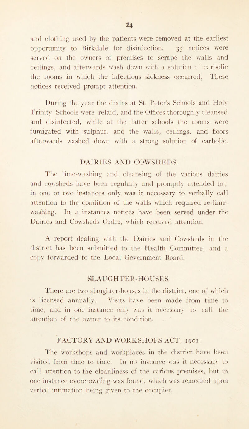 and clothing used by the patients were removed at the earliest opportunity to Birkdale for disinfection. 35 notices were served on the owners of premises to scrape the walls and ('eilings, and afterwards wash down with a solutic.n r ' ('arbolic the rooms in which the infectious sickness occurred. These notices received prompt attention. During the year the drains at St. Peter's Sc'hools and Holy Trinit}’ Schools were relaid, and the Offices thoroughly cleansed and disinfected, while at the latter schools the rooms were fumigated with sulphur, and the walls, ceilings, and floors afterwards washed down with a strong solution of carbolic. DAIRIES AND COWSHEDS. The lime-washing and (deansing of the various dairies and cowsheds ha^■e been regularly and promj)tly attended to ; in one or two instances only was it necessary to verbally call attention to the condition of the walls which required re-lime- washing. In 4 instances notices have been served under the Dairies and Cowsheds Order, which received attention. A report dealing with the Dairies and Cowsheds in the district has been submitted to the Health Committee, and a copy forwarded to the Local Government Board. SLAUGHTER-HOUSES. There are two slaughter-houses in the district, one of which is licensed annually. Visits have l)een made from time to time, and in one instance onl} was it necessarN to call the attention of the owner to its ('ondition. EACTORY AND WORKSHOPS ACT, 1901. The workshops and workplaces in the district have been visited from time to time. In no instance was it necessary to call attention to the cleanliness of the various premises, but in one instance o\'ercrowding was found, which was remedied upon verbal intimation being given to the occupier.