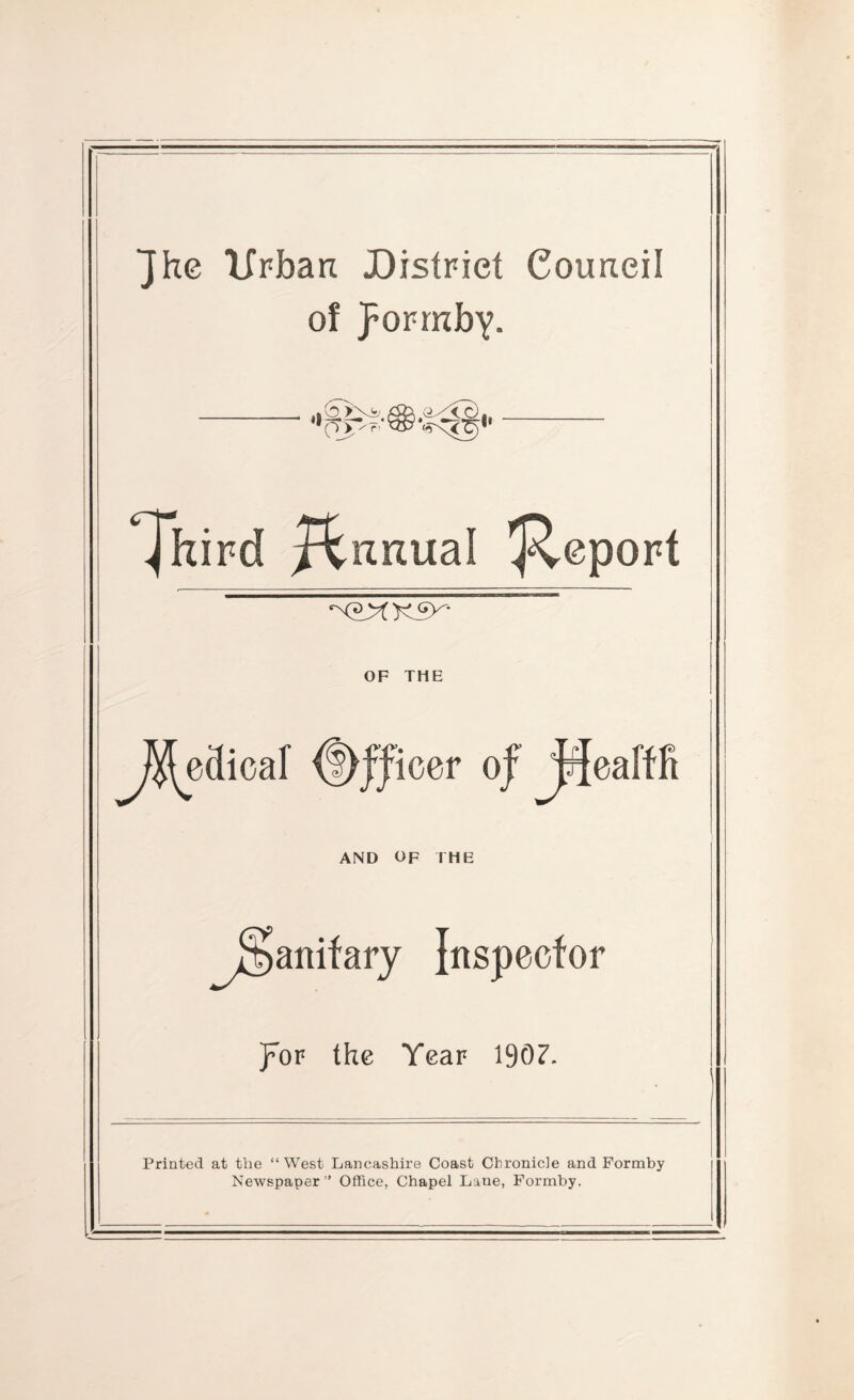 Jhc Ifrban District CouRcil of pormby. 'p> />' Annual Report OF THE JSJ^edicar ^JJiocr oj^eafffi AND OF IHE ^0anifary Inspector J^or the Year 1307. Printed at the “ West Lancashire Coast Chronicle and Formby Newspaper ’ Office, Chapel Lane, Formby.