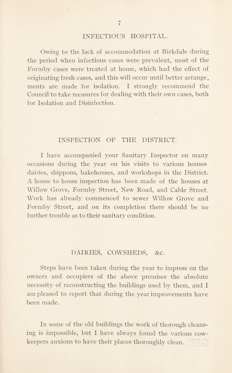 INFECTlOUvS HOSPITAL. Owing to the lack of accommodation at Birkdale during the period when infectious cases were prevalent, most of the Formby cases were treated at home, which had the effect of originating fresh cases, and this will occur until better arrange, ments are made for isolation. I strongly recommend the Council to take measures for dealing with their own cases, both for Isolation and Disinfection. INSPECTION OF THE DISTRICT. I have accompanied your vSanitary Inspector on many occasions during the year on his visits to various houses dairies, shippons, bakehouses, and workshops in the District. A house to house inspection has been made of the houses at Willow Grove, Formby Street, New Road, and Cable Street. Work has already commenced to sewer Willow Grove and Formby Street, and on its completion there should be no further trouble as to their sanitary condition. DAIRIES, COWSHEDS, &c. Steps have been taken during the year to impress on the owners and occupiers of the above premises the absolute necessity of reconstructing the buildings used by them, and I am pleased to report that during the year improvements have been made. In some of the old buildings the work of thorough cleans- ing is impossible, but I have always found the various cow- keepers anxious to have their places thoroughly clean. W