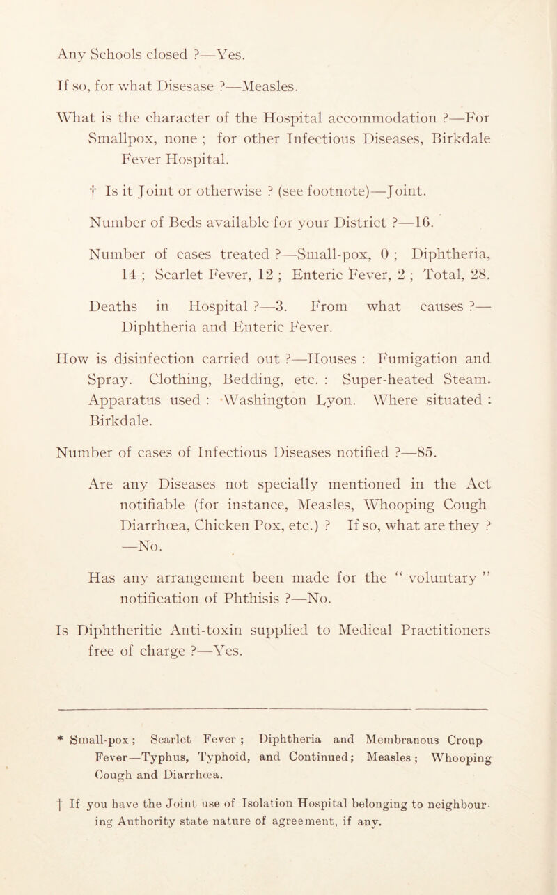 Any Schools closed ?—Yes. If so, for what Disesase ?—Measles. What is the character of the Hospital accommodation ?—For Smallpox, none ; for other Infectious Diseases, Birkdale Fever Hospital. I Is it Joint or otherwise ? (see footnote)—Joint. Number of Beds available for your District ?—16. Number of cases treated ?—Small-pox, 0 ; Diphtheria, 14 ; Scarlet Fever, 12 ; Enteric Fever, 2 ; Total, 28. Deaths in Hospital ?—3. From what causes ?— Diphtheria and Enterie Fever. How is disinfection carried out ?—Houses : Fumigation and Spray. Clothing, Bedding, etc. : Super-heated Steam. Apparatus used : Washington Lyon. Where situated : Birkdale. Number of cases of Infectious Diseases notified ?—85. Are any Diseases not specially mentioned in the Act notifiable (for instance. Measles, Whooping Cough Diarrhoea, Chicken Pox, etc.) ? If so, what are they ? —No. * Has any arrangement been made for the “ voluntary ” notification of Phthisis ?—No. Is Diphtheritic Anti-toxin supplied to Medical Practitioners free of charge ?—Yes. * ISmall-pox; Scarlet Fever ; Diphtheria and Membranous Croup Fever—Typhus, Typhoid, and Continued; Measles; Whooping Couo-h and Diarrhoea. I If you have the Joint use of Isolation Hospital belonging to neighbour- ing Authority state nature of agreement, if any.