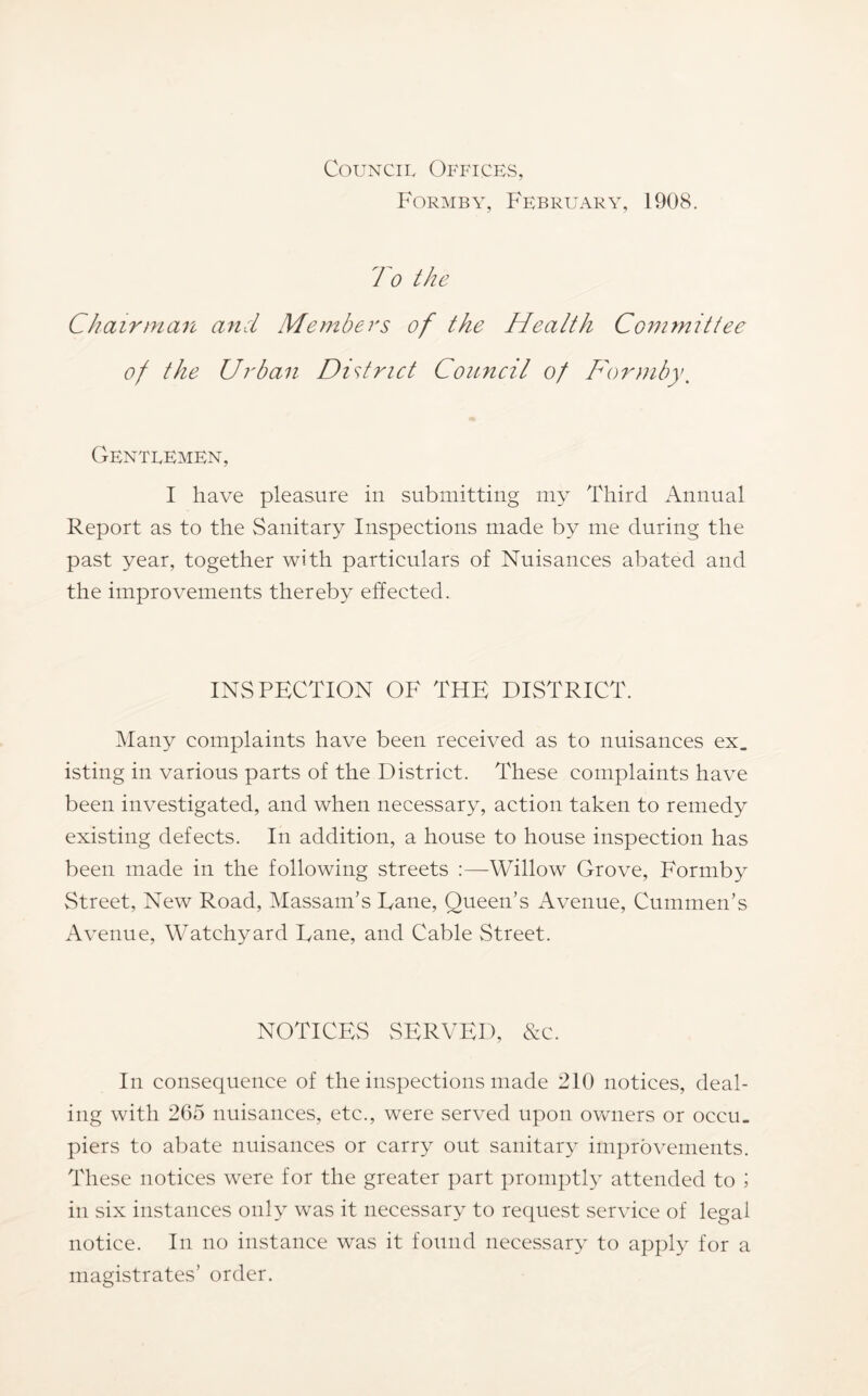 Council Offices, F'ormby, February, 1908. To the Chairman and Members of the Health Committee of the Urban District Council of Dormby, Gentlemen, I have pleasure in submitting my Third Annual Report as to the Sanitary Inspections made by me during the past year, together with particulars of Nuisances abated and the improvements thereby effected. INSPECTION OF THE DISTRICT. Many complaints have been received as to nuisances ex. isting in various parts of the District. These complaints have been investigated, and when necessary, action taken to remedy existing defects. In addition, a house to house inspection has been made in the following streets :—Willow Grove, Formby Street, New Road, Massam’s Dane, Queen’s Avenue, Cummen’s Avenue, Watchyard Dane, and Cable Street. NOTICES SERVED, &c. In consequence of the inspections made 210 notices, deal- ing with 265 nuisances, etc., were served upon owners or occu. piers to abate nuisances or carry out sanitary improvements. These notices were for the greater part promptl}^ attended to ; in six instances only was it necessary to request service of legal notice. In no instance was it found necessary to apply for a magistrates’ order.