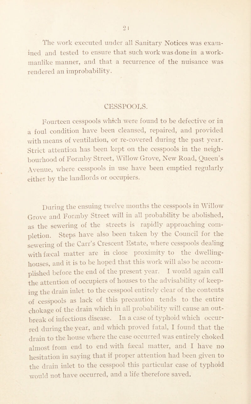 The work executed under all Sanitary Notices was exam- ined and tested to ensure that such work was done in a work- manlike manner, and that a recurrence of the nuisance was rendered an improbability. CESSPOOLS. Fourteen cesspools which were found to be defective or in a foul condition have been cleansed, repaired, and provided with means of ventilation, or re-covered during the past year. Strict attention has been kept on the cesspools in the neigh- bourhood of Formby Street, Willow Grove, New Road, Queen’s Avenue, where cesspools in use have been emptied regularly either by the landlords or occupiers. During the ensuing twelve months the cesspools in Willow Grove and Formby Street will in all probability be abolished, as the sewering of the streets is rapidly approaching com- pletion. Steps have also been taken by the Council for the sevrering of the Carr’s Crescent Estate, where cesspools dealing vrith faecal matter are in close proximity to the dwelling- houses, and it is to be hoped that this work will also be accom- plished before the end of the present year. I would again call the attention of occupiers of houses to the advisability of keep- ing the drain inlet to the cesspool entirely clear of the contents of cesspools as lack of this precaution tends to the entire chokage of the drain which in all probability will cause an out- break of infectious disease. In a case of typhoid which occur- red during the year, and which proved fatal, I found that the drain to the house where the case occurred was entireh^ choked almost from end to end vGth faecal matter, and I have no hesitation in saying that if proper attention had been given to the drain inlet to the cesspool this particular case of typhoid would not have occurred, and a life therefore saved.