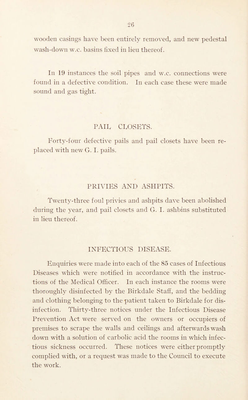 wooden casings have been entirely removed, and new pedestal wash-down w.c. basins fixed in lieu thereof. In 19 instances the soil pipes and w.c. connections were found in a defective condition. In each case these were made sound and gas tight. PAIL CLOSETS. Forty-four defective pails and pail closets have been re- placed with new G. I. pails. PRIVIES AND ASHPITS. Twenty-three foul privies and ashpits dave been abolished during the year, and pail closets and G. I. ashbins substituted in lieu thereof. INFECTIOUS DISEASE. Enquiries were made into each of the 85 cases of Infectious Diseases which were notified in accordance with the instruc- tions of the Medical Officer. In each instance the rooms were thoroughly disinfected by the Birkdale Staff, and the bedding and clothing belonging to the patient taken to Birkdale for dis- infection. Thirty-three notices under the Infectious Disease Prevention Act were served on the owners or occupiers of premises to scrape the walls and ceilings and afterwards wash down with a solution of carbolic acid the rooms in which infec- tious sickness occurred. These notices were either promptly complied with, or a request was made to the Council to execute the work.