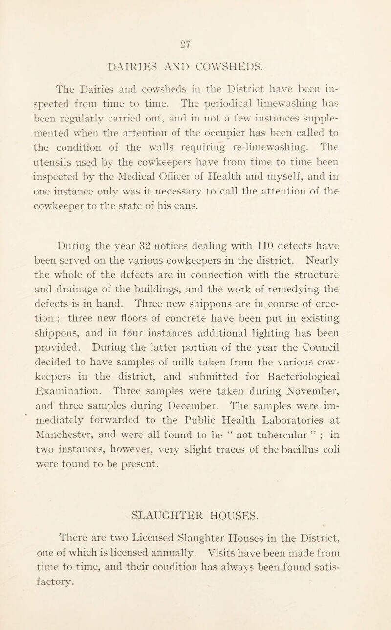 DAIRlEvS AND COWSHEDS. The Dairies and eowsheds in the District have been in- spected from time to time. The periodical limewashing has been regularly carried out, and in not a few instances supple- mented when the attention of the occupier has been called to the condition of the walls requiring re-limewashing. The utensils used by the cowkeepers have from time to time been inspected by the Medical Officer of Health and myself, and in one instance only was it necessary to call the attention of the cowkeeper to the state of his cans. During the year 32 notices dealing with 110 defects have been served on the various cowkeepers in the district. Nearly the whole of the defects are in connection with the structure and drainage of the buildings, and the work of remedying the defects is in hand. Three new shippons are in course of erec- tion ; three new floors of concrete have been put in existing shippons, and in four instances additional lighting has been provided. During the latter portion of the year the Council decided to have samples of milk taken from the various cow- keepers in the district, and submitted for Bacteriological Examination. Three samples were taken during November, and three samples during December. The samples were im- mediately forwarded to the Public Health Laboratories at Manchester, and were all found to be “ not tubercular ” ; in two instances, however, very slight traces of the bacillus coli were found to be present. SLAUGHTER HOUSES. There are two Licensed vSlaughter Houses in the District, one of which is licensed annually. Visits have been made from time to time, and their condition has always been found satis- factory.