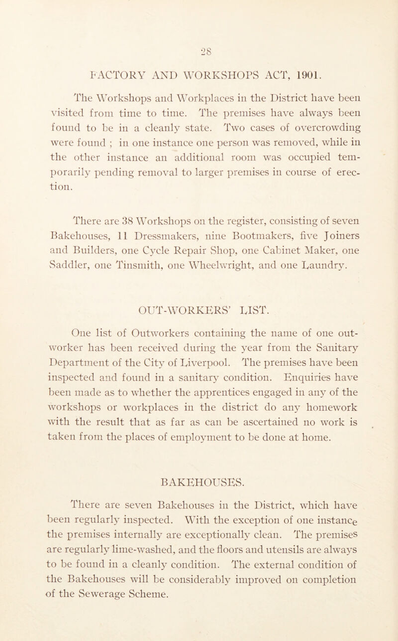 FACTORY AND WORKvSHOPvS ACT, 1901. The Workshops and Workplaces in the District have been visited from time to time. The premises have always been found to be in a cleanly state. Two cases of overcrowding were found ; in one instance one person was removed, while in the other instance an additional room was occupied tem- porarily pending removal to larger premises in course of erec- tion. There are 38 Workshops on the register, consisting of seven Bakehouses, 11 Dressmakers, nine Bootmakers, five Joiners and Builders, one Cycle Repair Shop, one Cabinet Maker, one Saddler, one Tinsmith, one Wheelwright, and one Laundry. OUT-WORKERS’ LIST. One list of Outworkers containing the name of one out- vv^orker has been received during the year from the Sanitary Department of the City of Liverpool. The premises have been inspected and found in a sanitary condition. Enquiries have been made as to whether the apprentices engaged in any of the workshops or workplaces in the district do any homework with the result that as far as can be ascertained no work is taken from the places of employment to be done at home. BAKEHOUSES. There are seven Bakehouses in the District, which have been regularly inspected. With the exception of one instance the premises internally are exceptionally clean. The premises are regularly lime-washed, and the floors and utensils are always to be found in a cleanly condition. The external condition of the Bakehouses will be considerably improved on completion of the Sewerage Scheme.