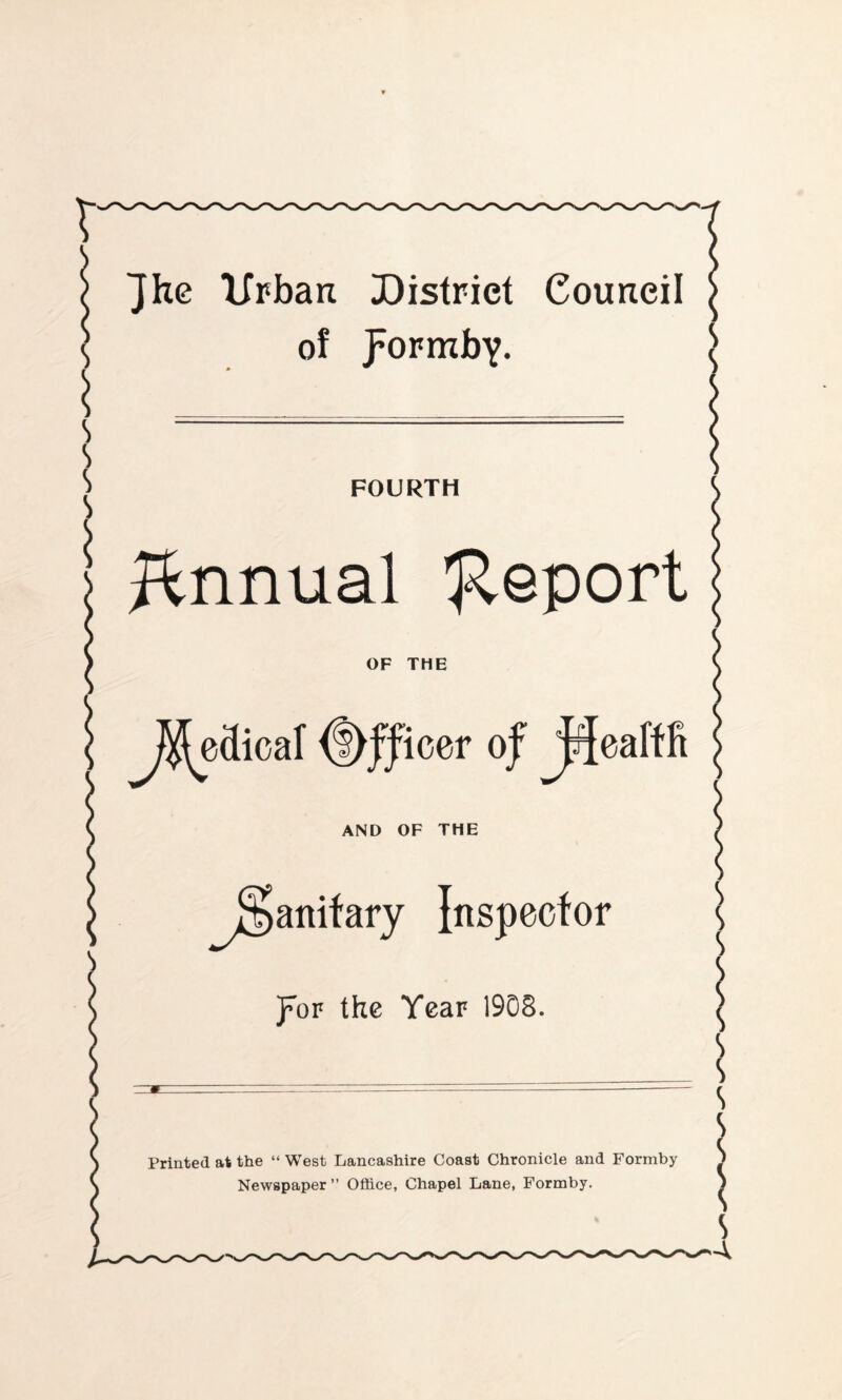 Jh0 urban District Council ^ of pormbY. ^ s s s i FOURTH J^nnual 'J^eport OF THE JSj^edical Officer oj JHeafffi AND OF THE ^j§anifary Inspector k jroF the Year 1908. S S s s 1 Printed at the “ West Lancashire Coast Chronicle and Formby Newspaper” Office, Chapel Lane, Formby.