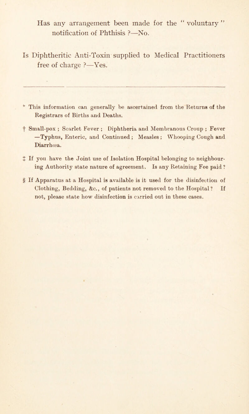 Has any arrangement been made for the “ voluntary ” notification of Phthisis ?—No. Is Diphtheritic Anti-Toxin supplied to Medical Practitioners free of charge ?—Yes. ^ This information can generally be ascertained from the Returns of the Registrars of Births and Deaths. t Small-pox ; Scarlet Fever ; Diphtheria and Membranous Croup ; Fever —Typhus, Enteric, and Continued ; Measles ; Whooping Cough and Diarrhoea. + If you have the Joint use of Isolation Hospital belonging to neighbour- ing Authority state nature of agreement. Is any Retaining Fee paid ? § If Apparatus at a Hospital is available is it used for the disinfection of Clothing, Bedding, (fee., of patients not removed to the Hospital? If not, please state how disinfection is carried out in these cases.