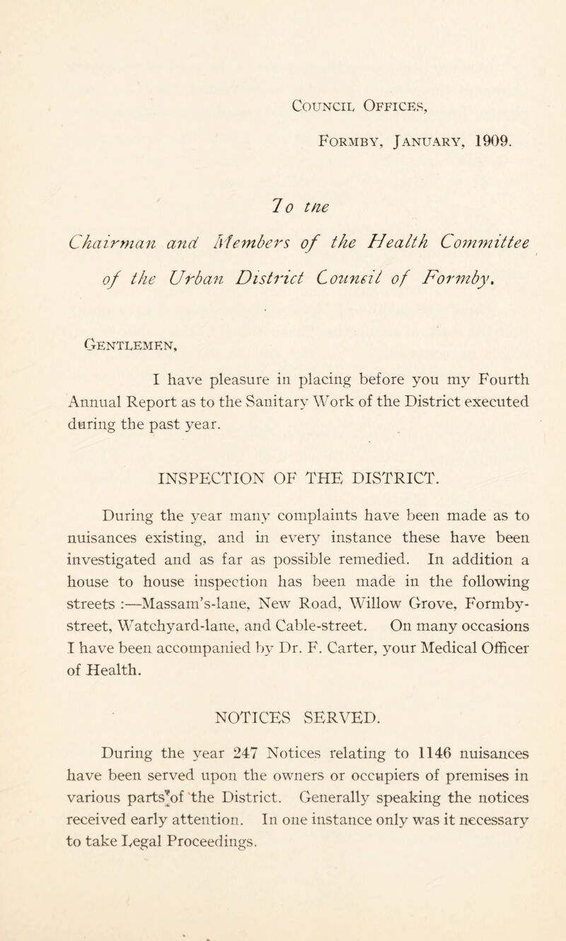 Council Offices, Formby, January, 1909. lo tne Chairman and Members of the Health Committee of the Cfrban District Coitneil of Formby. Gentlemen, I have pleasure in placing before you my Fourth Annual Report as to the Sanitary Work of the District executed during the past year. INSPECTION OF THE DISTRICT. During the year many complaints have been made as to nuisances existing, and in every instance these have been investigated and as far as possible remedied. In addition a house to house inspection has been made in the following streets :—Massam’s-laiie, New Road, Willow Grove, Formb}^- street, Watchyard-lane, and Cable-street. On many occasions I have been accompanied by Dr. F. Carter, your Medical Officer of Health. NOTICES SERVED. During the year 247 Notices relating to 1146 nuisances have been served upon the owners or occupiers of premises in various parts^of'the District. Generally speaking the notices received early attention. In one instance only was it necessary to take Legal Proceedings.