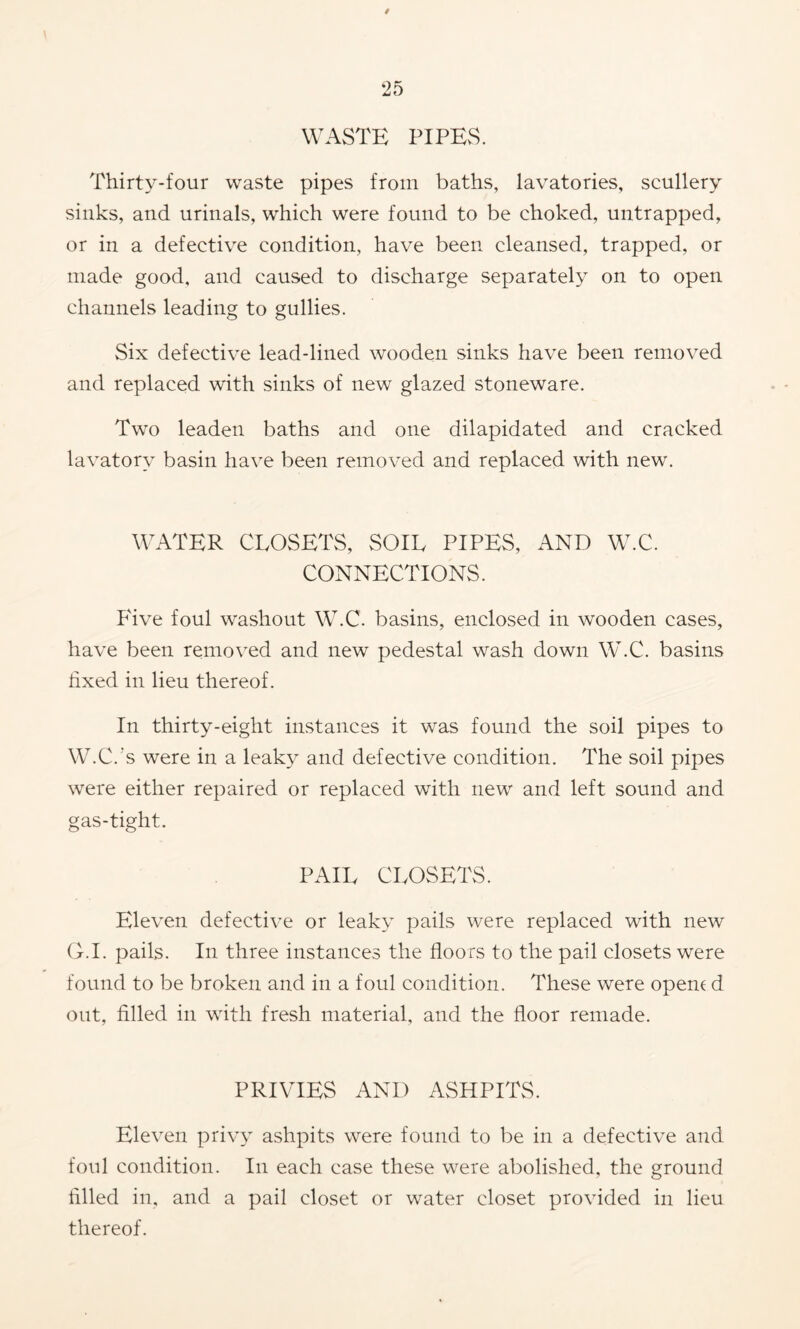 WASTE PIPES. Thirty-four waste pipes from baths, lavatories, scullery sinks, and urinals, which were found to be choked, untrapped, or in a defective condition, have been cleansed, trapped, or made good, and caused to discharge separately on to open channels leading to gullies. Six defective lead-lined wooden sinks have been removed and replaced with sinks of new glazed stoneware. Two leaden baths and one dilapidated and cracked lavatory basin ha\'e been removed and replaced with new. WATER CLOSETS, SOIL PIPES, AND W.C. CONNECTIONS. Pdve foul washout W.C. basins, enclosed in wooden cases, have been removed and new pedestal wash down W.C. basins fixed in lieu thereof. In thirty-eight instances it was found the soil pipes to W.C.'s were in a leaky and defective condition. The soil pipes were either repaired or replaced with new and left sound and gas-tight. PAIL CLOSETS. Eleven defective or leaky pails were replaced with new O.I. pails. In three instances the floors to the pail closets were found to be broken and in a foul condition. These were openc d out, filled in with fresh material, and the floor remade. PRIVIES AND ASHPITS. Eleven privy ashpits were found to be in a defective and foul condition. In each case these were abolished, the ground filled in, and a pail closet or water closet provided in lieu thereof.