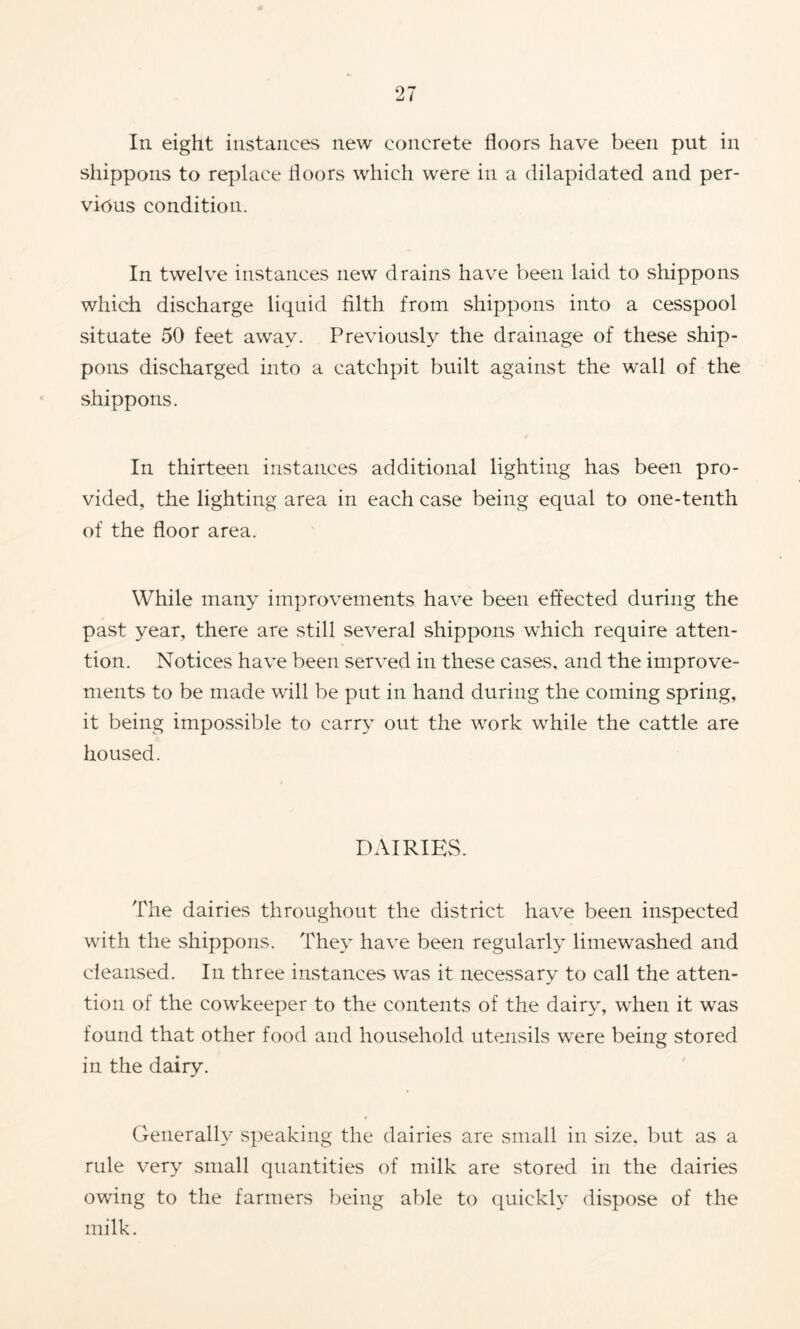 In eight instances new concrete floors have been put in shippons to replace floors which were in a dilapidated and per- vious condition. In twelve instances new drains have been laid to shippons which discharge liquid filth from shippons into a cesspool situate 50 feet away. Previously the drainage of these ship- pons discharged into a catchpit built against the wall of the shippons. r In thirteen instances additional lighting has been pro- vided, the lighting area in each case being equal to one-tenth of the floor area. While many improvements have been effected during the past year, there are still several shippons which require atten- tion. Notices have been served in these cases, and the improve- ments to be made will be put in hand during the coming spring, it being impos.sible to carry out the work while the cattle are housed. DAIRIES. The dairies throughout the district have been inspected with the shippons. They have been regularly limewashed and cleansed. In three instances was it necessary to call the atten- tion of the cowkeeper to the contents of the dairy, when it was found that other food and household utensils were being stored in the dairy. Generally speaking the dairies are small in size, but as a rule very small quantities of milk are stored in the dairies owing to the farmers being able to quickly dispose of the milk.