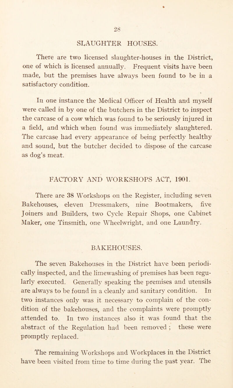 SLAUGHTER HOUSES. There are two licensed slaughter-houses in the District, one of which is licensed annually. Frequent visits have been made, but the premises have always been found to be in a satisfactory condition. In one instance the Medical Officer of Health and myself were called in by one of the butchers in the District to inspect the carcase of a cow which was found to be seriously injured in a field, and which when found was immediately slaughtered. The carcase had every appearance of being perfectly healthy and sound, but the butcher decided to dispose of the carcase as dog’s meat. FACTORY AND WORKvSHOPvS ACT, 1901. There are 38 Workshops on the Register, including seven Bakehouses, eleven Dressmakers, nine Bootmakers, five Joiners and Builders, two Cycle Repair Shops, one Cabinet Maker, one Tinsmith, one Wheelwright, and one Laundry. BAKEHOUSES. The seven Bakehouses in the District have been periodi- cally inspected, and the limewashing of premises has been regu- larly executed. Generally speaking the premises and utensils are always to be found in a cleanly and sanitary condition. In two instances only was it necessary to complain of the con- dition of the bakehouses, and the complaints were promptly attended to. In two instances also it was found that the abstract of the Regulation had been removed ; these were promptly replaced. The remaining Workshops and Workplaces in the District have been visited from time to time during the past year. The