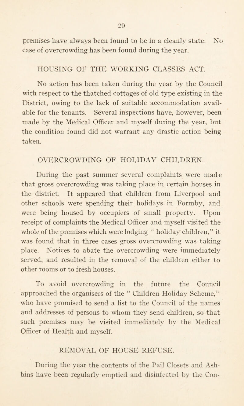 premises have always been found to be in a cleanly state. No case of overcrowding has been found during the year. HOUvSING OF THE WORKING CEASSES ACT. No action has been taken during the year by the Council with respect to the thatched cottages of old type existing in the District, owing to the lack of suitable accommodation avail- able for the tenants. Several inspections have, however, been made by the Medical Officer and myself during the year, but the condition found did not warrant any drastic action being taken. OVERCROWDING OF HOLIDAY CHILDREN. During the past summer several complaints were made that gross overcrowding was taking place in certain houses in the district. It appeared that children from Liverpool and other schools were spending their holidays in Formby, and were being housed by occupiers of small property. Upon receipt of complaints the Medical Officer and myself visited the whole of the premises which were lodging “ holiday children,” it was found that in three cases gross overcrowding was taking place. Notices to abate the overcrowding were immediately served, and resulted in the removal of the children either to other rooms or to fresh houses. To avoid overcrowding in the future the Council approached the organisers of the “ Children Holiday Scheme,” who have promised to send a list to the Council of the names and addresses of persons to whom they send children, so that such premises may be visited immediately by the Medical Officer of Health and myself. REMOVAL OF HOUSE REFUSE. During the year the contents of the Pail Closets and Ash- bins have been regularly emptied and disinfected by the Con-