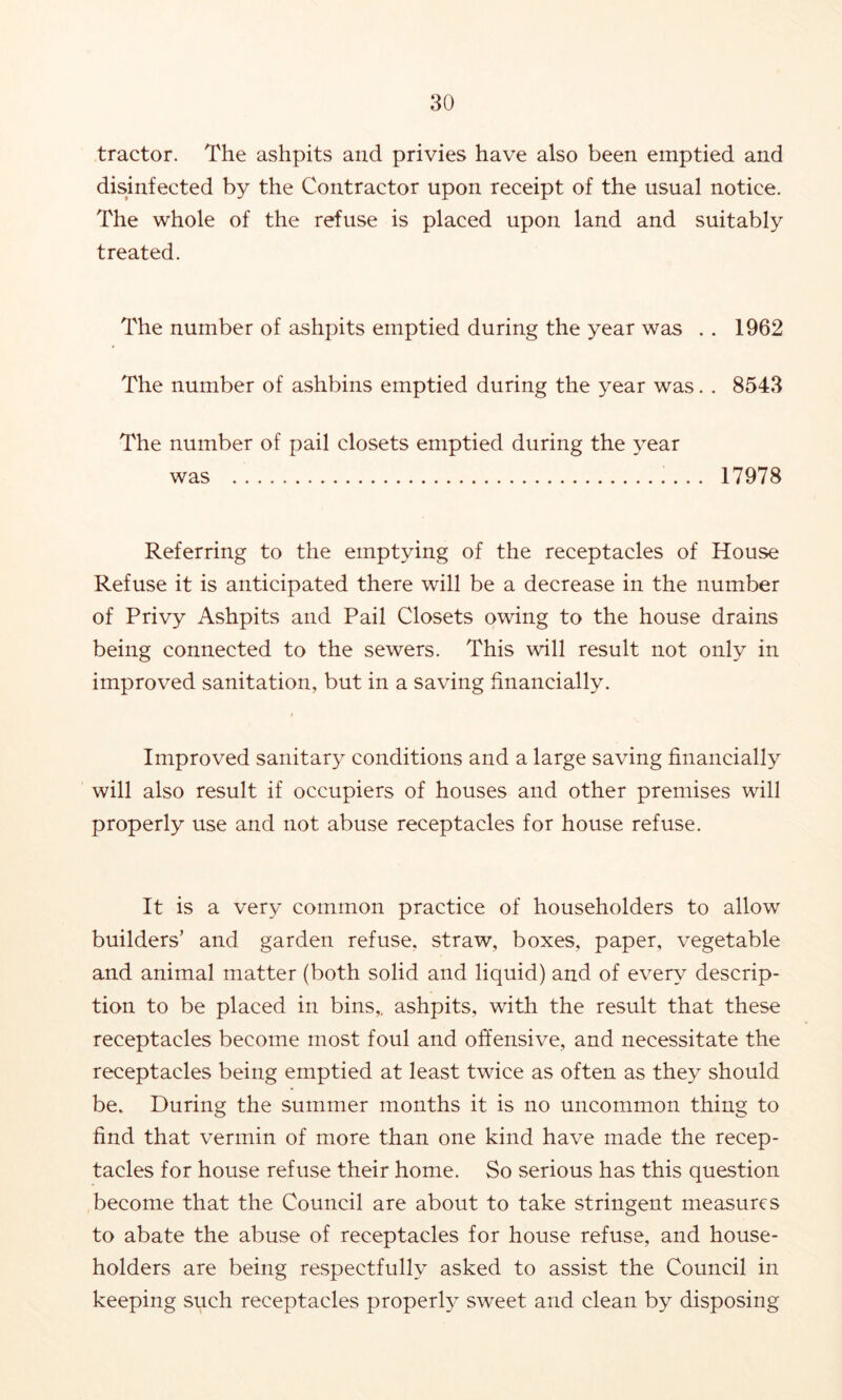 tractor. The ashpits and privies have also been emptied and disinfected by the Contractor upon receipt of the usual notice. The whole of the refuse is placed upon land and suitably treated. The number of ashpits emptied during the year was . . 1962 The number of ashbins emptied during the year was. . 8543 The number of pail closets emptied during the 3ear was 17978 Referring to the emptying of the receptacles of House Refuse it is anticipated there will be a decrease in the number of Privy Ashpits and Pail Closets owing to the house drains being connected to the sewers. This will result not only in improved sanitation, but in a saving financially. Improved sanitary conditions and a large saving financially will also result if occupiers of houses and other premises will properly use and not abuse receptacles for house refuse. It is a very common practice of householders to allow builders’ and garden refuse, straw, boxes, paper, vegetable and animal matter (both solid and liquid) and of every descrip- tion to be placed in bins,, ashpits, with the result that these receptacles become most foul and offensive, and necessitate the receptacles being emptied at least twice as often as they should be. During the summer months it is no uncommon thing to find that vermin of more than one kind have made the recep- tacles for house refuse their home. So serious has this question become that the Council are about to take stringent measures to abate the abuse of receptacles for house refuse, and house- holders are being respectfully asked to assist the Council in keeping such receptacles properly sweet and clean by disposing