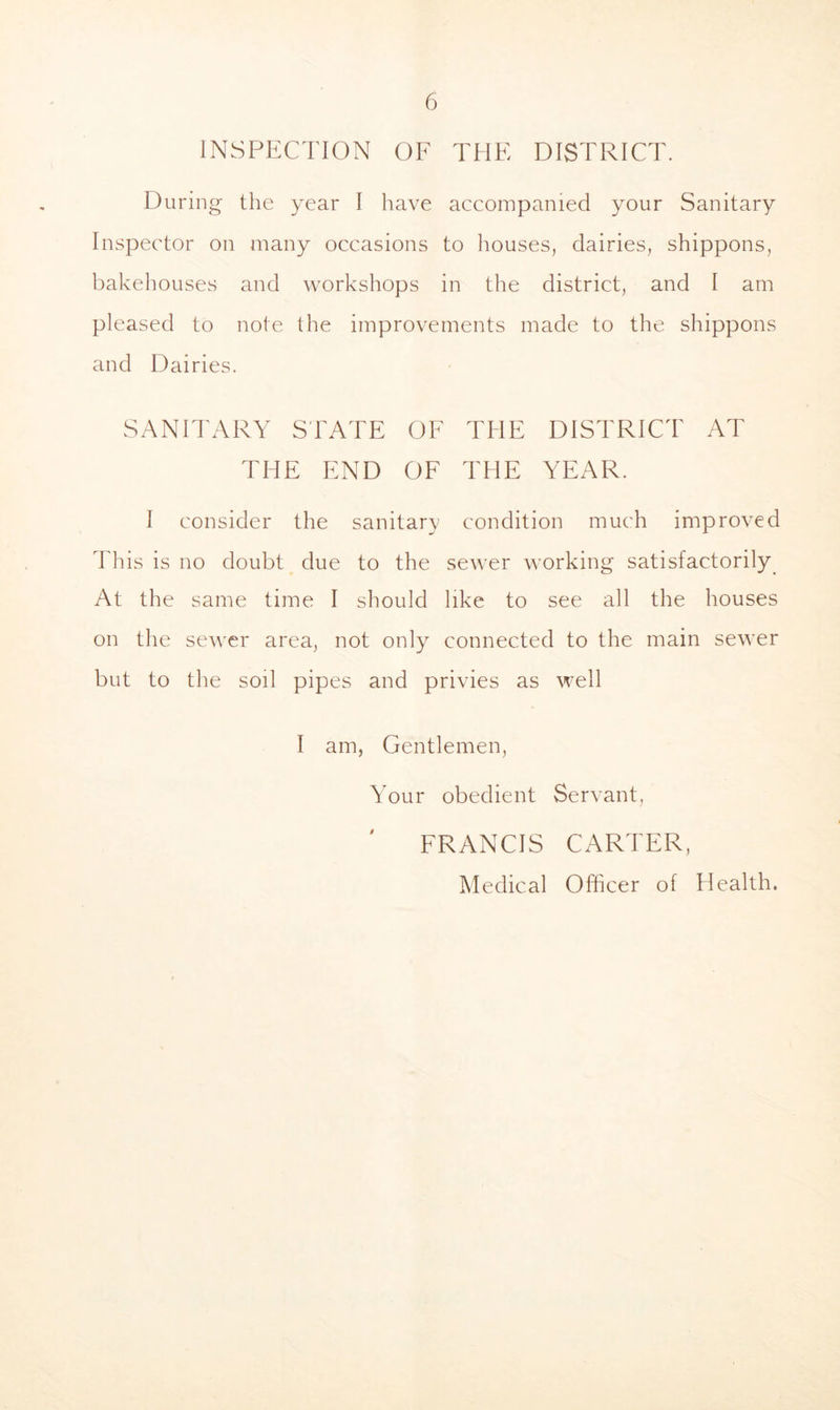 INSPECTION OF THE DISTRICT. During the year I have accompanied your Sanitary Inspector on many occasions to houses, dairies, shippons, bakehouses and workshops in the district, and I am pleased to note the improvements made to the shippons and Dairies. SANITARY STATE OF THE DISTRICT AT THE END OF THE YEAR. I consider the sanitary condition much improved Tliis is no doubt due to the se^^'er working satisfactorily At the same time I should like to see all the houses on the sewer area, not only connected to the main sewer but to the soil pipes and privies as well I am, Gentlemen, Your obedient Servant, FRANCIS CARTER, IMedical Officer of Health.