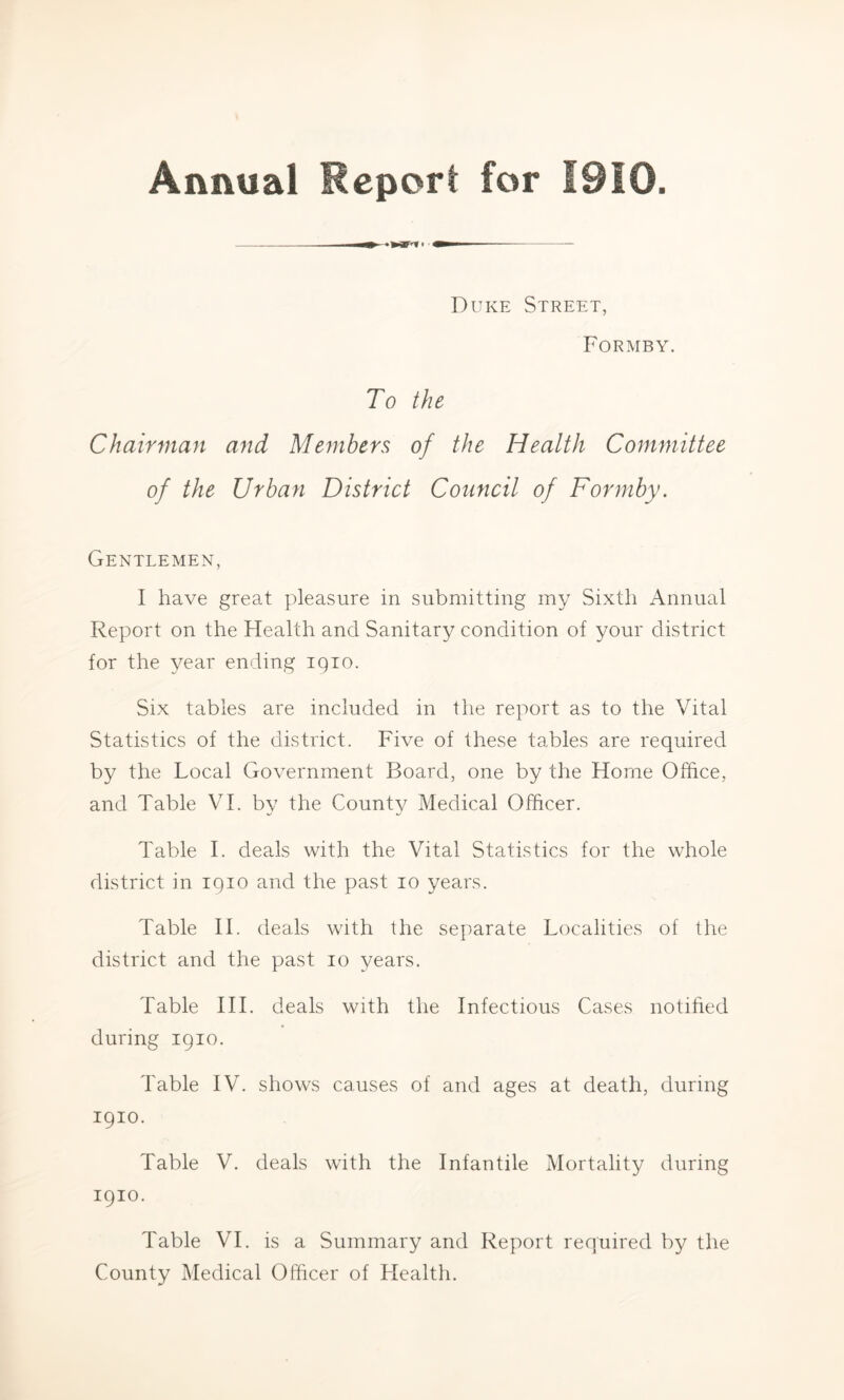 Annual Report for I9i0 Duke Street, Formby. To the Chairman and Members of the Health Committee of the Urban District Council of Formby. Gentlemen, I have great pleasure in submitting my Sixth Annual Report on the Health and Sanitary condition of your district for the year ending 1910. Six tables are included in the report as to the Vital Statistics of the district. Five of these tables are required by the Local Government Board, one by the Horne Office, and Table VI. by the County Medical Officer. Table I. deals with the Vital Statistics for the whole district in 1910 and the past 10 years. Table II. deals with the separate Localities of the district and the past 10 years. Table III. deals with the Infectious Cases notified during 1910. Table IV. shows causes of and ages at death, during 1910. Table V. deals with the Infantile Mortality during 1910. Table VI. is a Summary and Report required by the County Medical Officer of Llealth.