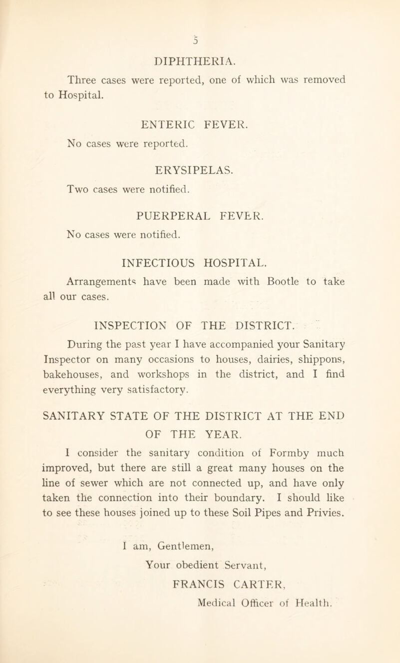 DIPHTHERIA. Three cases were reported, one of which was removed to Hospital. ENTERIC FEVER. No cases were reported. ERYSIPELAS. Two cases were notified. PUERPERAL FEVER. No cases were notified. INFECTIOUS HOSPITAL. Arrangement^; have been made with Bootle to take all our cases. INSPECTION OF THE DISTRICT. During the past year I have accompanied your Sanitary Inspector on many occasions to houses, dairies, shippons, bakehouses, and workshops in the district, and I find everything very satisfactory. SANITARY STATE OF THE DISTRICT AT THE END OF THE YEAR. I consider the sanitary condition of Formby much improved, but there are still a great many houses on the line of sewer which are not connected up, and have only taken the connection into their boundary. I should like to see these houses joined up to these Soil Pipes and Privies. I am. Gentlemen, Your obedient Servant, FRANCIS CARTER,