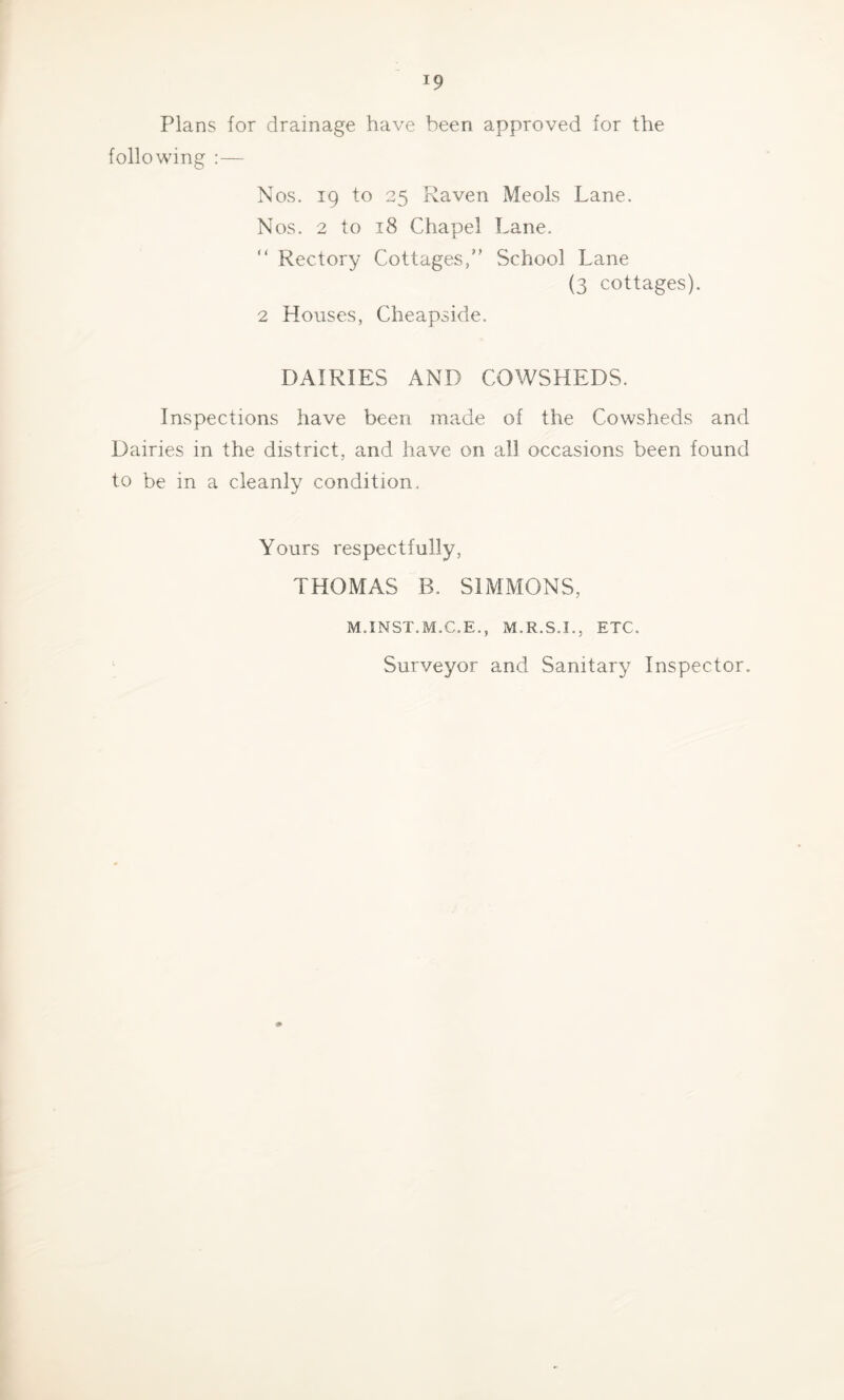 Plans for drainage have been approved for the following :— Nos. 19 to 25 Fvaven Meols Lane. Nos. 2 to 18 Chapel Lane. “ Rectory Cottages,” School Lane (3 cottages). 2 Houses, Cheapside. DAIRIES AND COWSHEDS. Inspections have been made of the Cowsheds and Dairies in the district, and have on all occasions been found to be in a cleanly condition. Yours respectfully, THOMAS B. SIMMONS, M.INST.M.C.E., M.R.S.I., ETC. Surveyor and Sanitary Inspector. 0