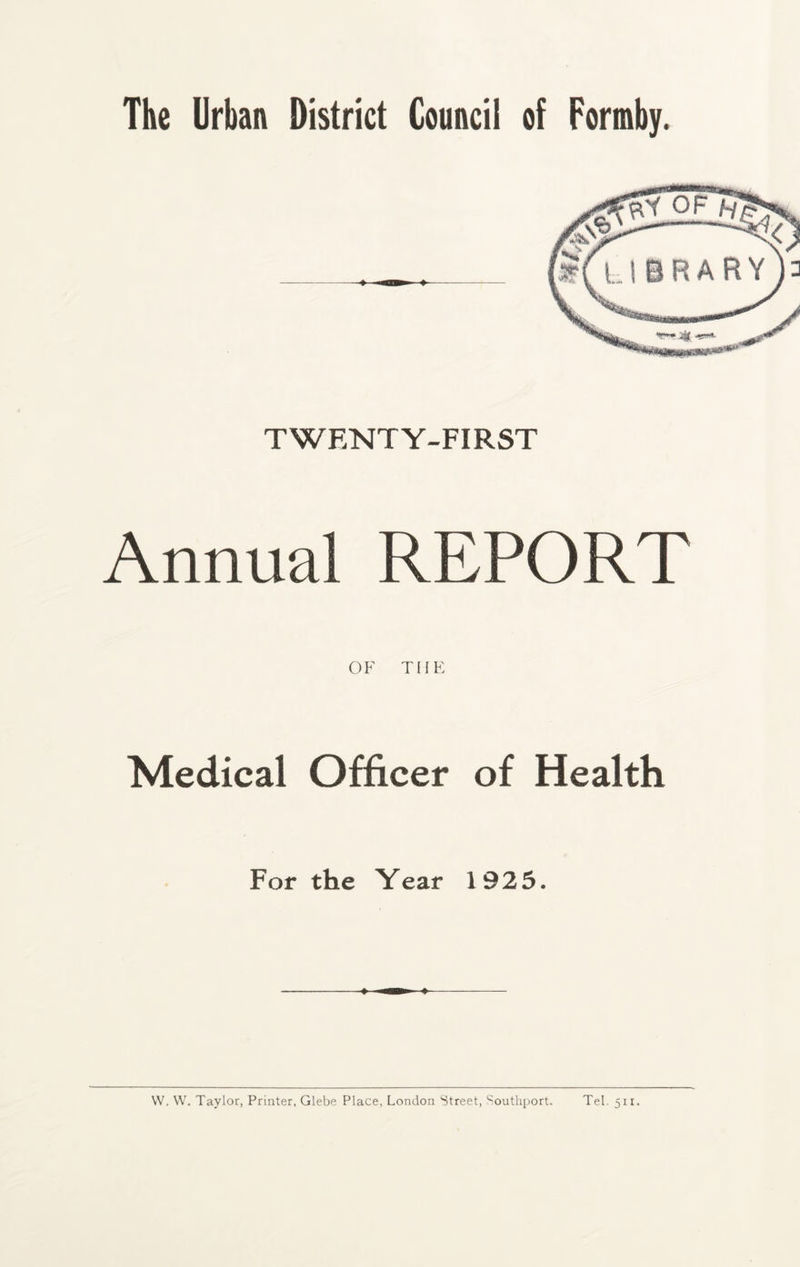 The Urban District Council of Formby. TWENTY-FIRST Annual REPORT OF THE Medical Officer of Health For the Year 1925. W. W. Taylor, Printer, Glebe Place, London Street, Southport. Tel. 511.