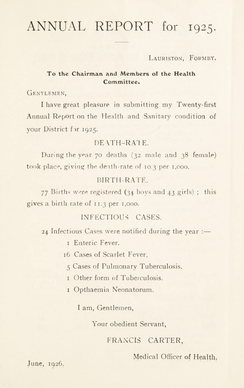 La.uriston, Formby. To the Chairman and Members of the Health Committee. Gentlemen, I have great pleasure in submitting my Twenty-first Annual Report on the Health and Sanitary condition of your District far 1925. DEVTH-RA1 E. Durlng the year 70 deaths (32 male and 38 female) took plac*3, giving the death-rate of 10.3 per 1,000. BIRTH-RATE. 77 Births were registered (34 boys and 43 girls) ; this gives a birth rate of 11.3 per 1,000. INFECTIOUS CASES. 24 Infectious Cases were notified during the year : — 1 Enteric Fever. 16 Cases of Scarlet Fever. 5 Cases of Pulmonary Tuberculosis. 1 Other form of Tuberculosis. 1 Opthaemia Neonatorum. I am, Gentlemen, Your obedient Servant, FRANCIS CARTER, June, 1926. Medical Officer of Health.
