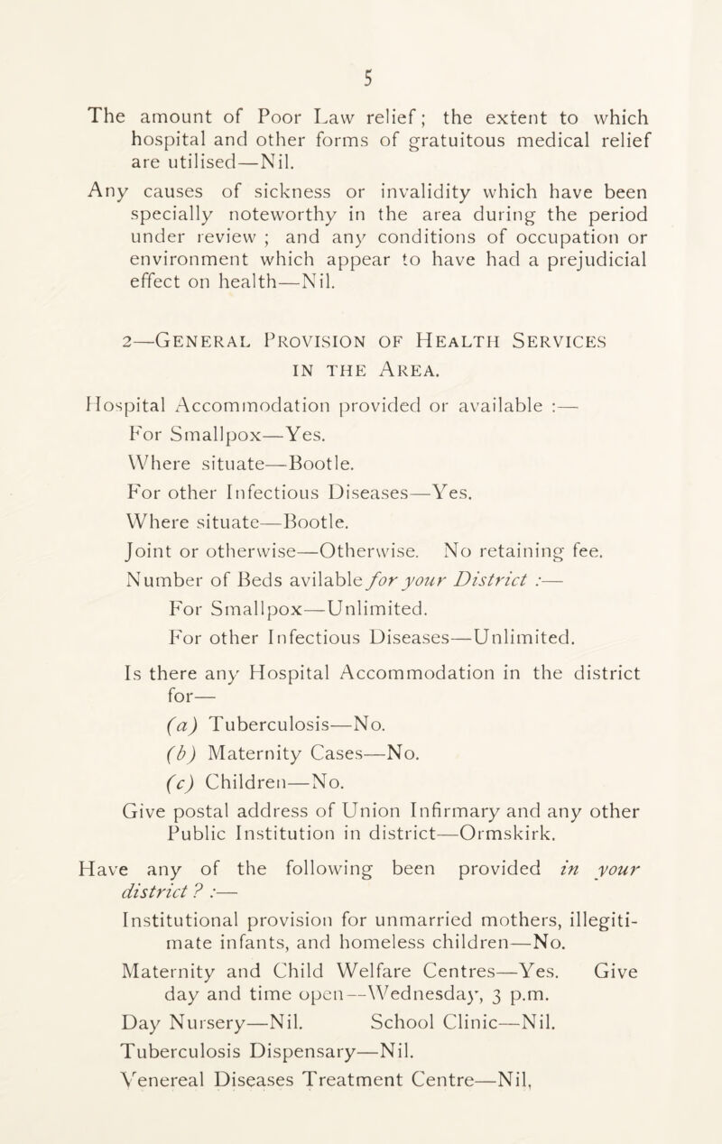 The amount of Poor Law relief; the extent to which hospital and other forms of gratuitous medical relief are utilised—Nil. Any causes of sickness or invalidity which have been specially noteworthy in the area during the period under review ; and any conditions of occupation or environment which appear to have had a prejudicial effect on health—Nil. 2—General Provision of Health Services in the Area. Hospital Accommodation provided or available :— For Smallpox—Yes. Where situate—Bootle. For other Infectious Diseases—Yes. Where situate—Bootle. Joint or otherwise—Otherwise. No retaining fee. Number of Beds avilable for your District :— For Smallpox—Unlimited. For other Infectious Diseases—Unlimited. Is there any Hospital Accommodation in the district for— (a) Tuberculosis—No. (b) Maternity Cases—No. (c) Children—No. Give postal address of Union Infirmary and any other Public Institution in district—Ormskirk. Have any of the following been provided in your district ? :— Institutional provision for unmarried mothers, illegiti- mate infants, and homeless children—No. Maternity and Child Welfare Centres—Yes. Give day and time open—Wednesday, 3 p.m. Day Nursery—Nil. School Clinic—Nil. Tuberculosis Dispensary—Nil. Venereal Diseases Treatment Centre—Nil,