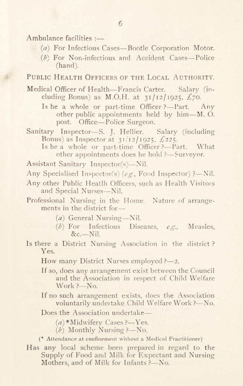 Ambulance facilities :— (a) For Infectious Cases—Bootle Corporation Motor. (b) For Non-infectious and Accident Cases—Police (hand). Public Health Officers of the Local Authority. Medical Officer of Health—Francis Carter. Salary (in- cluding Bonus) as M.O.H. at 31/12/ 1925, £70. Is he a whole or part-time Officer ?—Part. Any other public appointments held by him—M. O. post. Office—Police Surgeon. Sanitary Inspector—S. J. Hellier. Salary (including Bonus) as Inspector at 31/12/1925, i/225. Is he a whole or part-time Officer?—Part. What other appointments does he hold ?—Surveyor. Assistant Sanitary Inspector(s)—Nil. Any Specialised Inspector(s) (eg, F'ood Inspector) ?—Nil. Any other Public Heatlh Officers, such as Health Visitors and Special Nurses—Nil. Professional Nursing in the Home. Nature of arrange- ments in the district for— (a) General Nursing—Nil. (b) For Infectious Diseases, eg., Measles, &c.~Nil. Is there a District Nursing Association in the district ? Yes. How many District Nurses employed?—2. If so, does any arrangement exist between the Council and the Association in respect of Child Welfare Work ?—No. If no such arrangement exists, does the Association voluntarily undertake Child Welfare Work?—No. Does the Association undertake— (a) * Midwifery Cases ?—Yes. (b) Monthly Nursing ?—No. (* Attendance at confinement without a Medical Practitioner) H as any local scheme been prepared in regard to the Supply of Food and Milk for Expectant and Nursing Mothers, and of Milk for Infants ?—No.