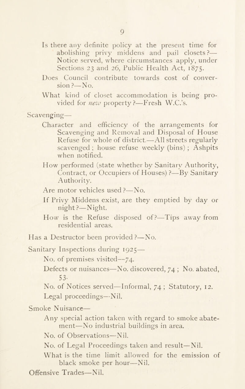 Is there any definite policy at the present time for abolishing privy middens and pail closets?— Notice served, where circumstances apply, under Sections 23 and 26, Public Health Act, 1875. Does Council contribute towards cost of conver- sion ?—No. What kind of closet accommodation is being pro- vided for new property?—Fresh W.C.’s. Scavenging— Character and efficiency of the arrangements for Scavenging and Removal and Disposal of House Refuse for whole of district.—All streets regularly scavenged ; house refuse weekly (bins) ; Ashpits when notified. How performed (state whether by Sanitary Authority, Contract, or Occupiers of Houses) ?—By Sanitary Authority. Are motor vehicles used?—No. If Privy Middens exist, are they emptied by day or night ?—Night, How is the Refuse disposed of?—Tips away from residential areas. Has a Destructor been provided?—No. Sanitary Inspections during 1925— No. of premises visited—74. Defects or nuisances—No. discovered, 74 ; No. abated, 53- No. of Notices served—Informal, 74; Statutory, 12. Legal proceedings—Nil. Smoke Nuisance— Any special action taken with regard to smoke abate- ment—No industrial buildings in area. No. of Observations—Nil. No. of Legal Proceedings taken and result—Nil. What is the time limit allowed for the emission of black smoke per hour—Nil. Offensive Trades—Nil.