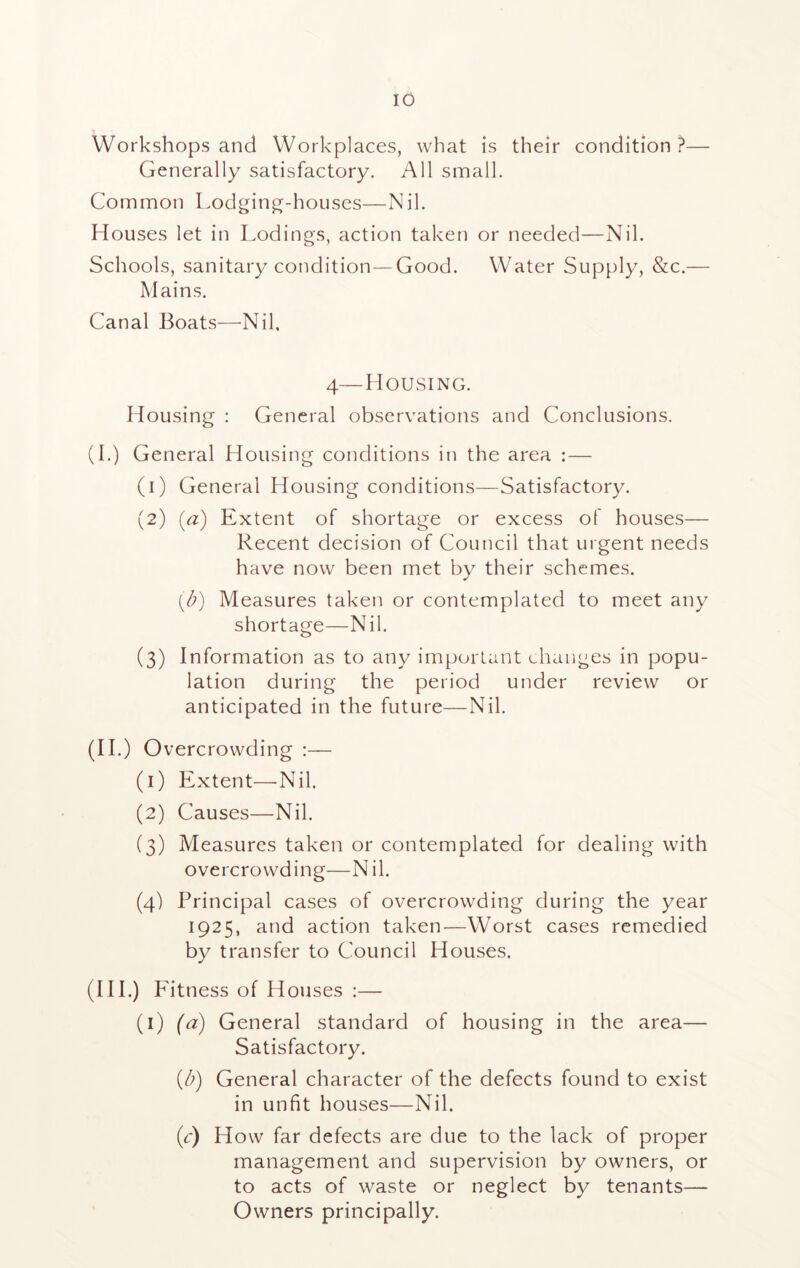 Workshops and Workplaces, what is their condition ?— Generally satisfactory. All small. Common Lodging-houses—Nil. Houses let in Lodings, action taken or needed—Nil. Schools, sanitary condition—Good. Water Supply, &c.— Mains. Canal Boats—Nil, 4—Housing. Housing : General observations and Conclusions. (I.) General Housing conditions in the area :— (1) General Housing conditions—Satisfactory. (2) (a) Extent of shortage or excess of houses— Recent decision of Council that urgent needs have now been met by their schemes. (d) Measures taken or contemplated to meet any shortage—Nil. (3) Information as to any important changes in popu- lation during the period under review or anticipated in the future—Nil. (II.) Overcrowding :— (1) Extent—Nil. (2) Causes—Nil. (3) Measures taken or contemplated for dealing with overcrowding—N il. (4) Principal cases of overcrowding during the year 1925, and action taken—Worst cases remedied by transfer to Council Houses. (mo Fitness of Houses :— (1) (a) General standard of housing in the area— Satisfactory. (b) General character of the defects found to exist in unfit houses—Nil. (a) How far defects are due to the lack of proper management and supervision by owners, or to acts of waste or neglect by tenants— Owners principally.