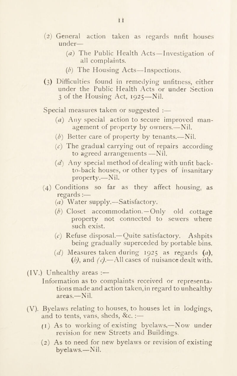 (2) General action taken as regards nnfit houses under— (a) The Public Health Acts — I nvestigation of all complaints. (/?) The Housing Acts—Inspections. (3) Difficulties found in remedying unfitness, either under the Public Health Acts or under Section 3 of the Housing Act, 1925—Nil. Special measures taken or suggested :— {a) Any special action to secure improved man- agement of property by owners.—Nil. (b) Better care of property by tenants.—Nil. (c) The gradual carrying out of repairs according to agreed arrangements—Nil. (d) Any special method of dealing with unfit back- to-back houses, or other types of insanitary property.—Nil. (4) Conditions so far as they affect housing, as regards:— (a) Water supply.—Satisfactory. (b) Closet accommodation. —Only old cottage property not connected to sewers where such exist. (y) Refuse disposal.— Quite satisfactory. Ashpits being gradually superceded by portable bins. (d) Measures taken during 1925 as regards (a), (b), and (c).—All cases of nuisance dealt with. (IV.) Unhealthy areas :— Information as to complaints received or representa- tions made and action taken,in regard to unhealthy areas.—Nil. (V). Byelaws relating to houses, to houses let in lodgings, and to tents, vans, sheds, &c. :— (1) As to working of existing byelaws.—Now under revision for new Streets and Buildings. (2) As to need for new byelaws or revision of existing byelaws.—Nil.