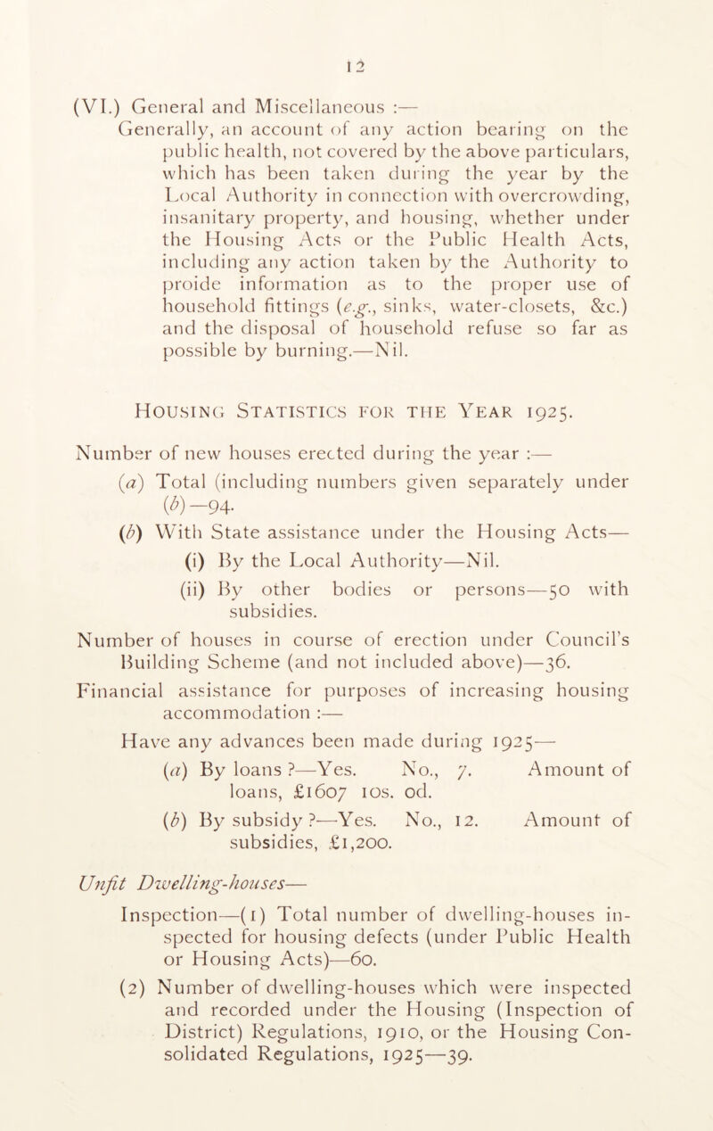 (VI.) General and Miscellaneous :— Generally, an account of any action bearing on the public health, not covered by the above particulars, which has been taken during the year by the Local Authority in connection with overcrowding, insanitary property, and housing, whether under the Housing Acts or the Public Health Acts, including any action taken by the Authority to proide information as to the proper use of household fittings (eg., sinks, water-closets, &c.) and the disposal of household refuse so far as possible by burning.—Nil. Housing Statistics for the Year 1925. Number of new houses erected during the year :— (a) Total (including numbers given separately under (b) —94- (b) With State assistance under the Housing Acts— (i) By the Local Authority—Nil. (ii) By other bodies or persons—50 with subsidies. Number of houses in course of erection under Council’s Building Scheme (and not included above)—36. Financial assistance for purposes of increasing housing accommodation :— Have any advances been made during 1925— (a) By loans ?—Yes. No., 7. Amount of loans, £1607 ios. od. (b) By subsidy ?—Yes. No., 12. Amount of subsidies, £1,200. Unfit Dwelling-houses— Inspection—(1) Total number of dwelling-houses in- spected for housing defects (under Public Health or Housing Acts)—60. (2) Number of dwelling-houses which were inspected and recorded under the Housing (Inspection of District) Regulations, 1910, or the Housing Con- solidated Regulations, 1925—39.